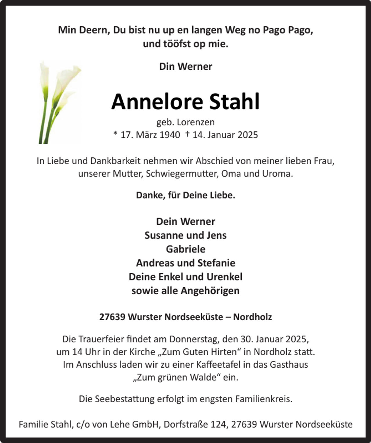 <p>Min Deern, Du bist nu up en langen Weg no Pago Pago,<br />und tööfst op mie.<br />Din Werner</p><p>Annelore Stahl<br />geb. Lorenzen<br />* 17. März 1940 † 14. Januar 2025</p><p>In Liebe und Dankbarkeit nehmen wir Abschied von meiner lieben Frau,<br />unserer Mutter, Schwiegermutter, Oma und Uroma.<br />Danke, für Deine Liebe.</p><p>Dein Werner<br />Susanne und Jens<br />Gabriele<br />Andreas und Stefanie<br />Deine Enkel und Urenkel<br />sowie alle Angehörigen<br />27639 Wurster Nordseeküste – Nordholz<br />Die Trauerfeier ﬁndet am Donnerstag, den 30. Januar 2025,<br />um 14 Uhr in der Kirche „Zum Guten Hirten“ in Nordholz statt.<br />Im Anschluss laden wir zu einer Kaﬀeetafel in das Gasthaus<br />„Zum grünen Walde“ ein.<br />Die Seebestattung erfolgt im engsten Familienkreis.<br />Familie Stahl, c/o von Lehe GmbH, Dorfstraße 124, 27639 Wurster Nordseeküste</p>