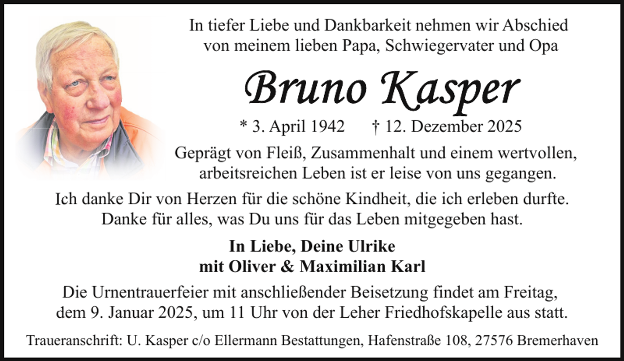 <p>In tiefer Liebe und Dankbarkeit nehmen wir Abschied<br />von meinem lieben Papa, Schwiegervater und Opa</p>
<p>* 3. Apr<br />April 1942</p>
<p>† 12. Dezember 2025</p>
<p>Geprägt von Fleiß, Zusammenhalt und einem wertvollen,<br />arbeitsreichen Leben ist er leise von uns gegangen.<br />Icch danke Dir von Herzen für die schöne Kindheit, die ich erleben durfte.<br />Danke für alles, was Du uns für das Leben mitgegeben hast.<br />In Liebe, Deine Ulrike<br />mit Oliver &amp; Maximilian Karl<br />Die<br />D Urnentrauerfeier mit anschließender Beisetzung findet am Freitag,<br />dem<br />d 9. Januar 2025, um 11 Uhr von der Leher Friedhofskapelle aus statt.<br />Traueranschrift: U. Kasper c/o Ellermann Bestattungen, Hafenstraße 108, 27576 Bremerhaven</p>
