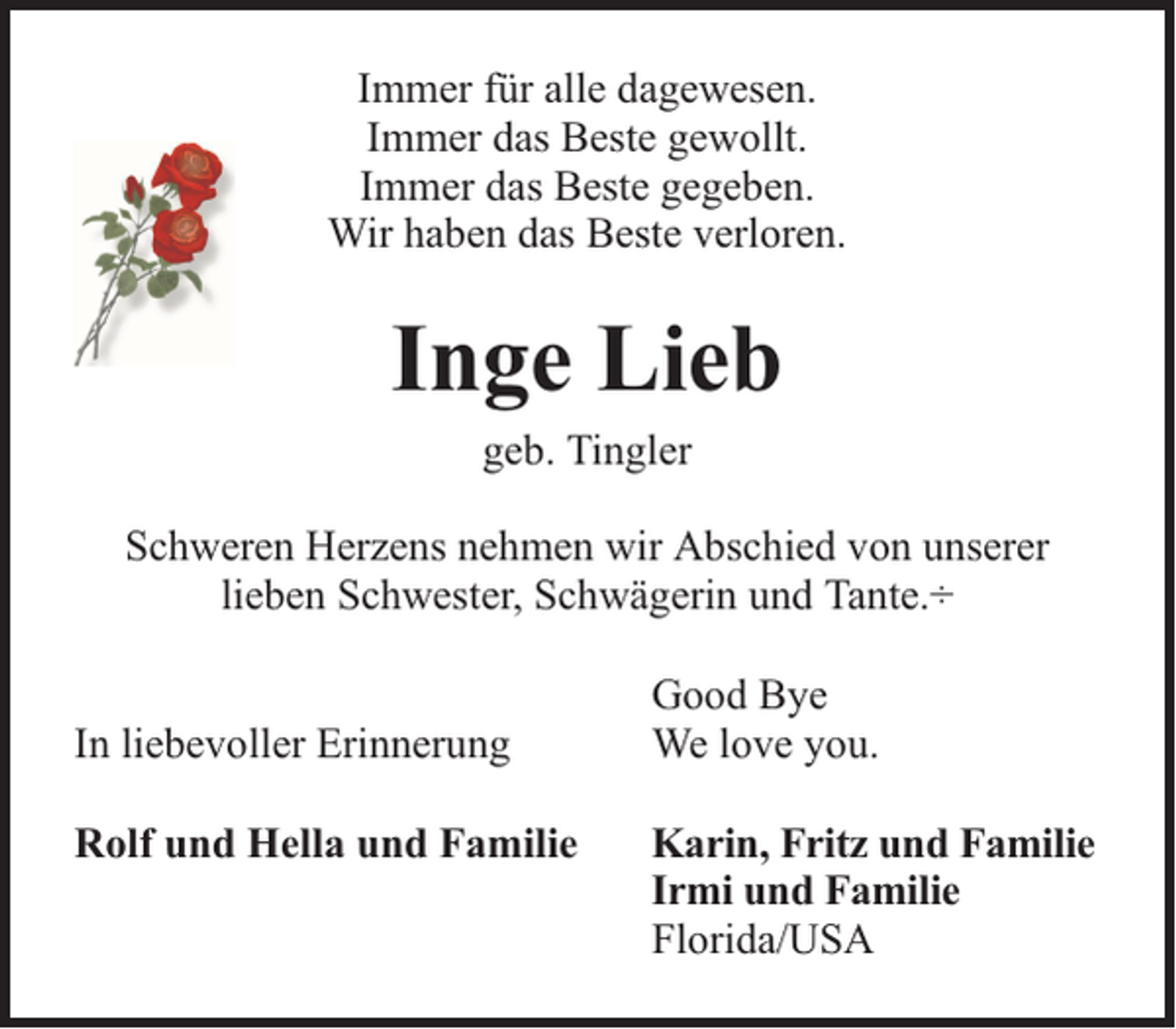 <p>Immer für alle dagewesen.<br />Immer das Beste gewollt.<br />Immer das Beste gegeben.<br />Wir haben das Beste verloren.</p><p>Inge Lieb<br />geb. Tingler<br />Schweren Herzens nehmen wir Abschied von unserer<br />lieben Schwester, Schwägerin und Tante.÷<br />In liebevoller Erinnerung<br />Rolf und Hella und Familie</p><p>Good Bye<br />We love you.<br />Karin, Fritz und Familie<br />Irmi und Familie<br />Florida/USA</p>