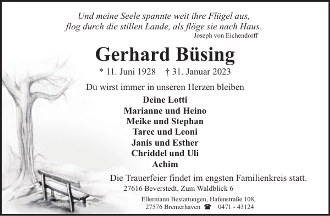 <p>Und meine Seele spannte weit ihre Flügel aus,<br />flog durch die stillen Lande, als flöge sie nach Haus.<br />Joseph von Eichendorff</p><p>Gerhard Büsing<br />* 11. Juni 1928</p><p>† 31. Januar 2023</p><p>Du wirst immer in unseren Herzen bleiben<br />Deine Lotti<br />Marianne und Heino<br />Meike und Stephan<br />Tarec und Leoni<br />Janis und Esther<br />Chriddel und Uli<br />Achim<br />Die Trauerfeier findet im engsten Familienkreis statt.<br />27616 Beverstedt, Zum Waldblick 6</p><p>Ellermann Bestattungen, Hafenstraße 108,<br />27576 Bremerhaven<br />0471 - 43124</p>