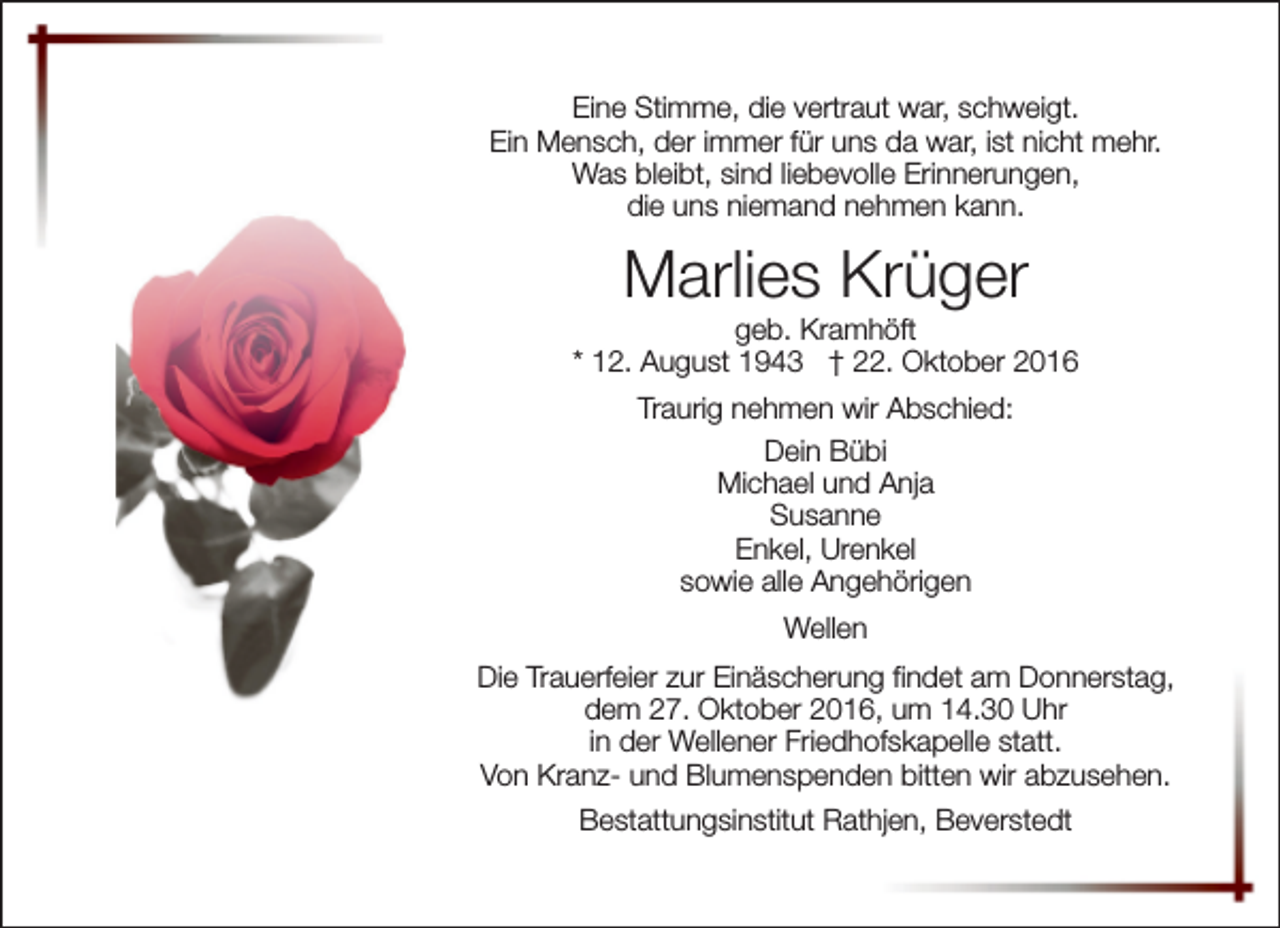 <p>Eine Stimme, die vertraut war, schweigt.<br />Ein Mensch, der immer für uns da war, ist nicht mehr.<br />Was bleibt, sind liebevolle Erinnerungen,<br />die uns niemand nehmen kann.</p><p>Marlies Krüger</p><p>geb. Kramhöft<br />* 12. August 1943 † 22. Oktober 2016<br />Traurig nehmen wir Abschied:<br />Dein Bübi<br />Michael und Anja<br />Susanne<br />Enkel, Urenkel<br />sowie alle Angehörigen<br />Wellen<br />Die Trauerfeier zur Einäscherung findet am Donnerstag,<br />dem 27. Oktober 2016, um 14.30 Uhr<br />in der Wellener Friedhofskapelle statt.<br />Von Kranz- und Blumenspenden bitten wir abzusehen.<br />Bestattungsinstitut Rathjen, Beverstedt</p>