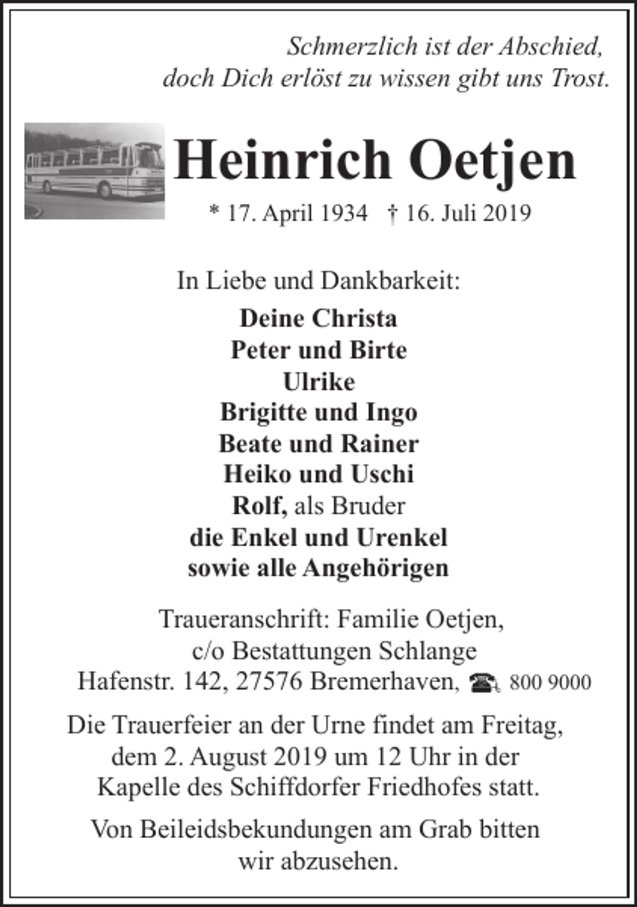 <p>Schmerzlich ist der Abschied,<br />doch Dich erlöst zu wissen gibt uns Trost.</p><p>Heinrich Oetjen<br />* 17. April 1934 † 16. Juli 2019</p><p>In Liebe und Dankbarkeit:<br />Deine Christa<br />Peter und Birte<br />Ulrike<br />Brigitte und Ingo<br />Beate und Rainer<br />Heiko und Uschi<br />Rolf, als Bruder<br />die Enkel und Urenkel<br />sowie alle Angehörigen<br />Traueranschrift: Familie Oetjen,<br />c/o Bestattungen Schlange<br />Hafenstr. 142, 27576 Bremerhaven,<br />800 9000<br />Die Trauerfeier an der Urne findet am Freitag,<br />dem 2. August 2019 um 12 Uhr in der<br />Kapelle des Schiffdorfer Friedhofes statt.<br />Von Beileidsbekundungen am Grab bitten<br />wir abzusehen.</p>
