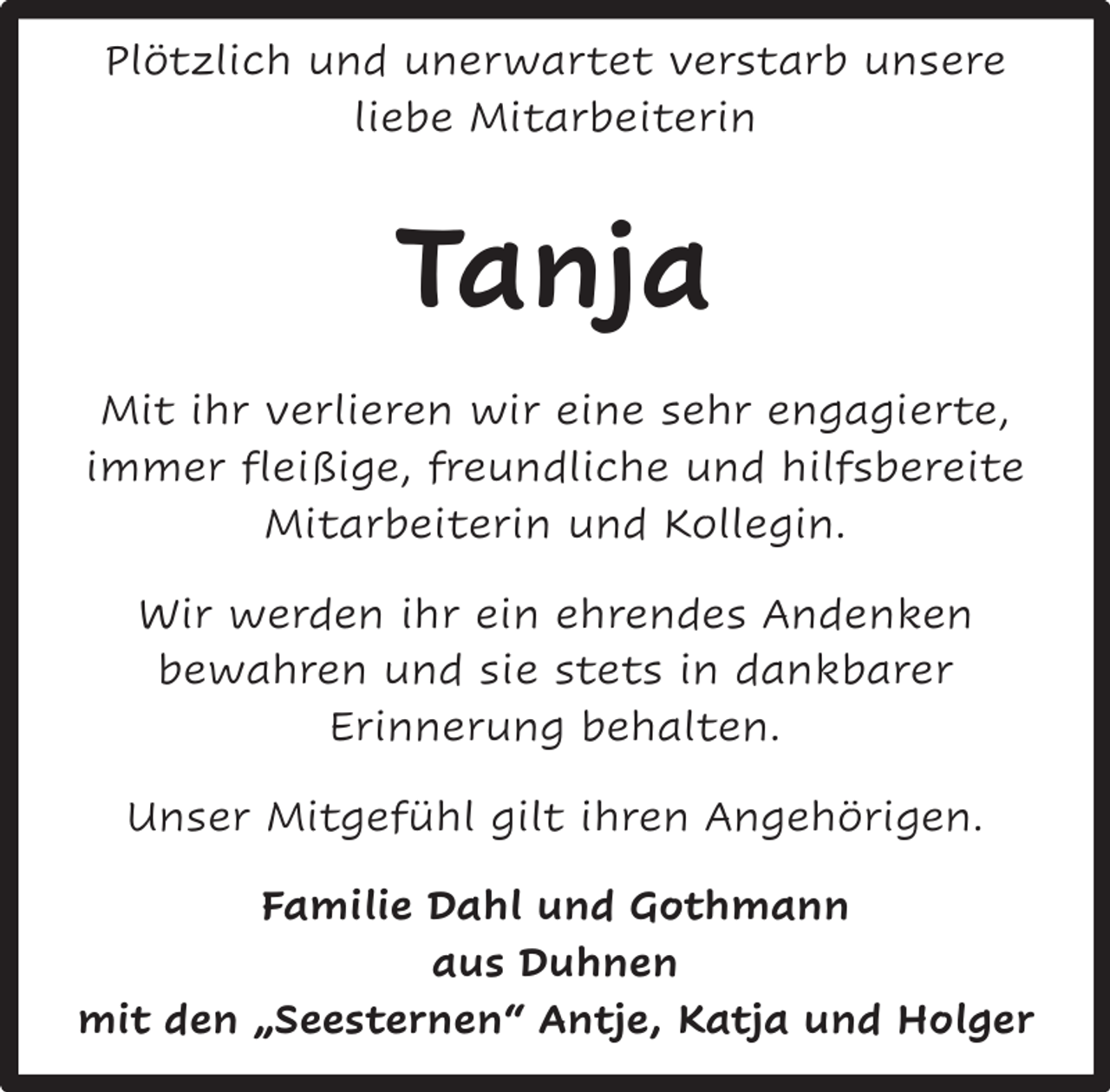 <p>Plötzlich und unerwartet verstarb unsere<br />liebe Mitarbeiterin</p><p>Tanja<br />Mit ihr verlieren wir eine sehr engagierte,<br />immer fleißige, freundliche und hilfsbereite<br />Mitarbeiterin und Kollegin.<br />Wir werden ihr ein ehrendes Andenken<br />bewahren und sie stets in dankbarer<br />Erinnerung behalten.<br />Unser Mitgefühl gilt ihren Angehörigen.<br />Familie Dahl und Gothmann<br />aus Duhnen<br />mit den „Seesternen“ Antje, Katja und Holger</p>