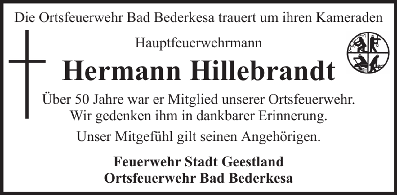 <p>Die Ortsfeuerwehr Bad Bederkesa trauert um ihren Kameraden<br />Hauptfeuerwehrmann</p>
<p>Hermann Hillebrandt<br />Über 50 Jahre war er Mitglied unserer Ortsfeuerwehr.<br />Wir gedenken ihm in dankbarer Erinnerung.<br />Unser Mitgefühl gilt seinen Angehörigen.<br />Feuerwehr Stadt Geestland<br />Ortsfeuerwehr Bad Bederkesa</p>