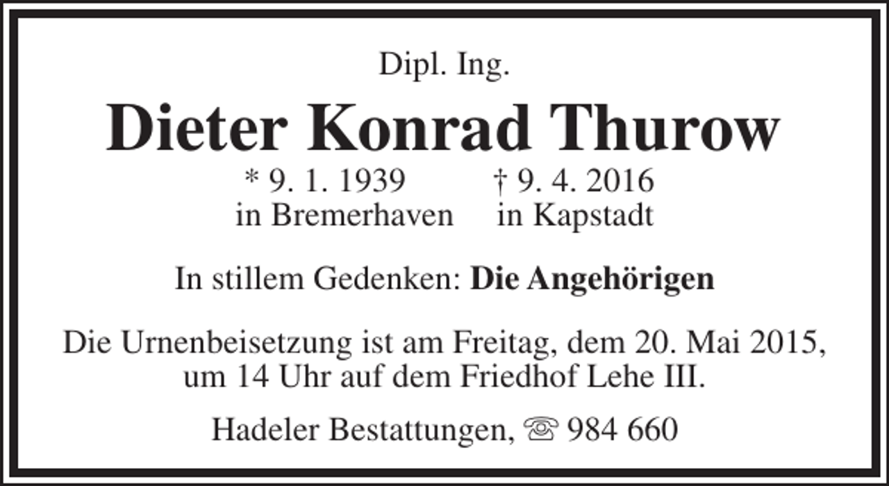 <p>Dipl. Ing.</p><p>Dieter Konrad Thurow<br />* 9. 1. 1939<br />in Bremerhaven</p><p>† 9. 4. 2016<br />in Kapstadt</p><p>In stillem Gedenken: Die Angehörigen<br />Die Urnenbeisetzung ist am Freitag, dem 20. Mai 2015,<br />um 14 Uhr auf dem Friedhof Lehe III.<br />Hadeler Bestattungen,  984 660</p>