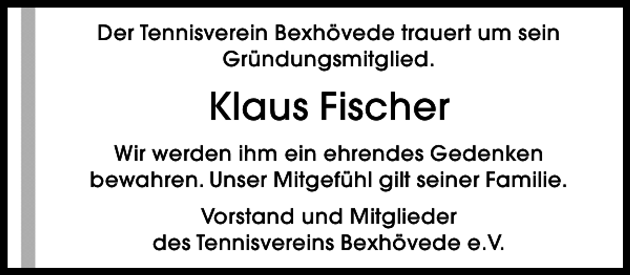 <p>Der Tennisverein Bexhövede trauert um sein<br />Gründungsmitglied.</p><p>Klaus Fischer<br />Wir werden ihm ein ehrendes Gedenken<br />bewahren. Unser Mitgefühl gilt seiner Familie.<br />Vorstand und Mitglieder<br />des Tennisvereins Bexhövede e.V.</p>