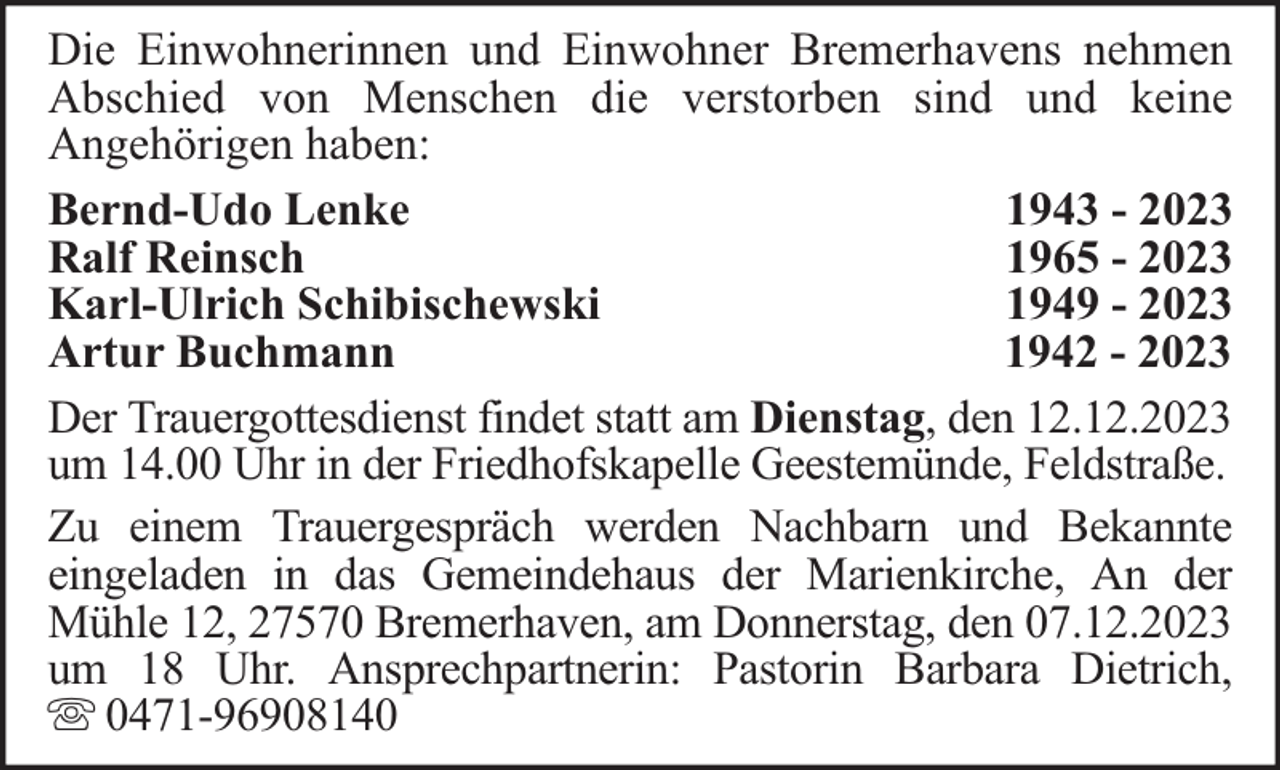 <p>Die Einwohnerinnen und Einwohner Bremerhavens nehmen<br />Abschied von Menschen die verstorben sind und keine<br />Angehörigen haben:<br />Bernd-Udo Lenke<br />1943 - 2023<br />Ralf Reinsch<br />1965 - 2023<br />Karl-Ulrich Schibischewski<br />1949 - 2023<br />Artur Buchmann<br />1942 - 2023<br />Der Trauergottesdienst findet statt am Dienstag, den 12.12.2023<br />um 14.00 Uhr in der Friedhofskapelle Geestemünde, Feldstraße.<br />Zu einem Trauergespräch werden Nachbarn und Bekannte<br />eingeladen in das Gemeindehaus der Marienkirche, An der<br />Mühle 12, 27570 Bremerhaven, am Donnerstag, den 07.12.2023<br />um 18 Uhr. Ansprechpartnerin: Pastorin Barbara Dietrich,<br />0471-96908140</p>