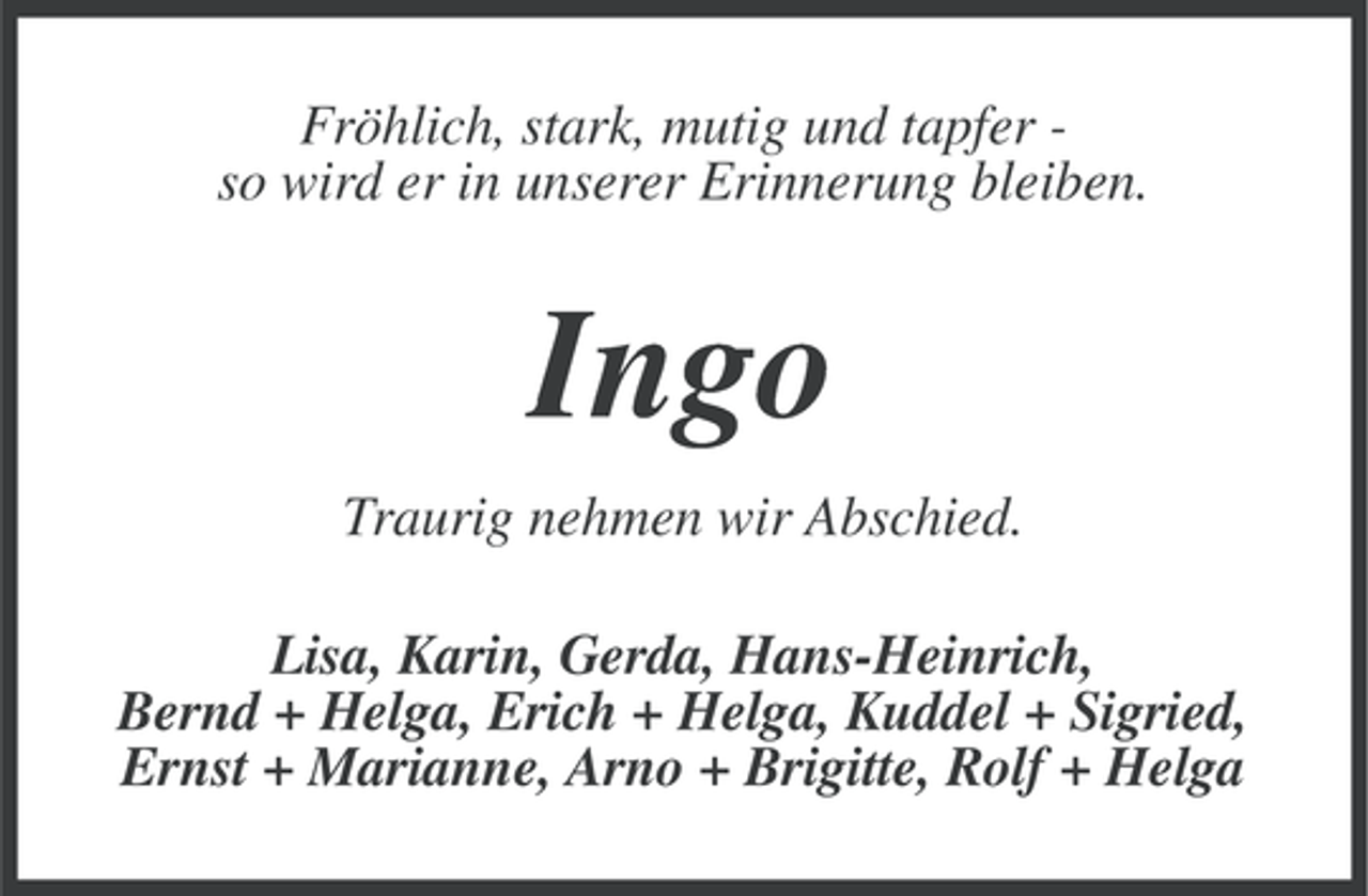 <p>Fröhlich, stark, mutig und tapfer so wird er in unserer Erinnerung bleiben.</p><p>Ingo<br />Traurig nehmen wir Abschied.<br />Lisa, Karin, Gerda, Hans-Heinrich,<br />Bernd + Helga, Erich + Helga, Kuddel + Sigried,<br />Ernst + Marianne, Arno + Brigitte, Rolf + Helga</p>