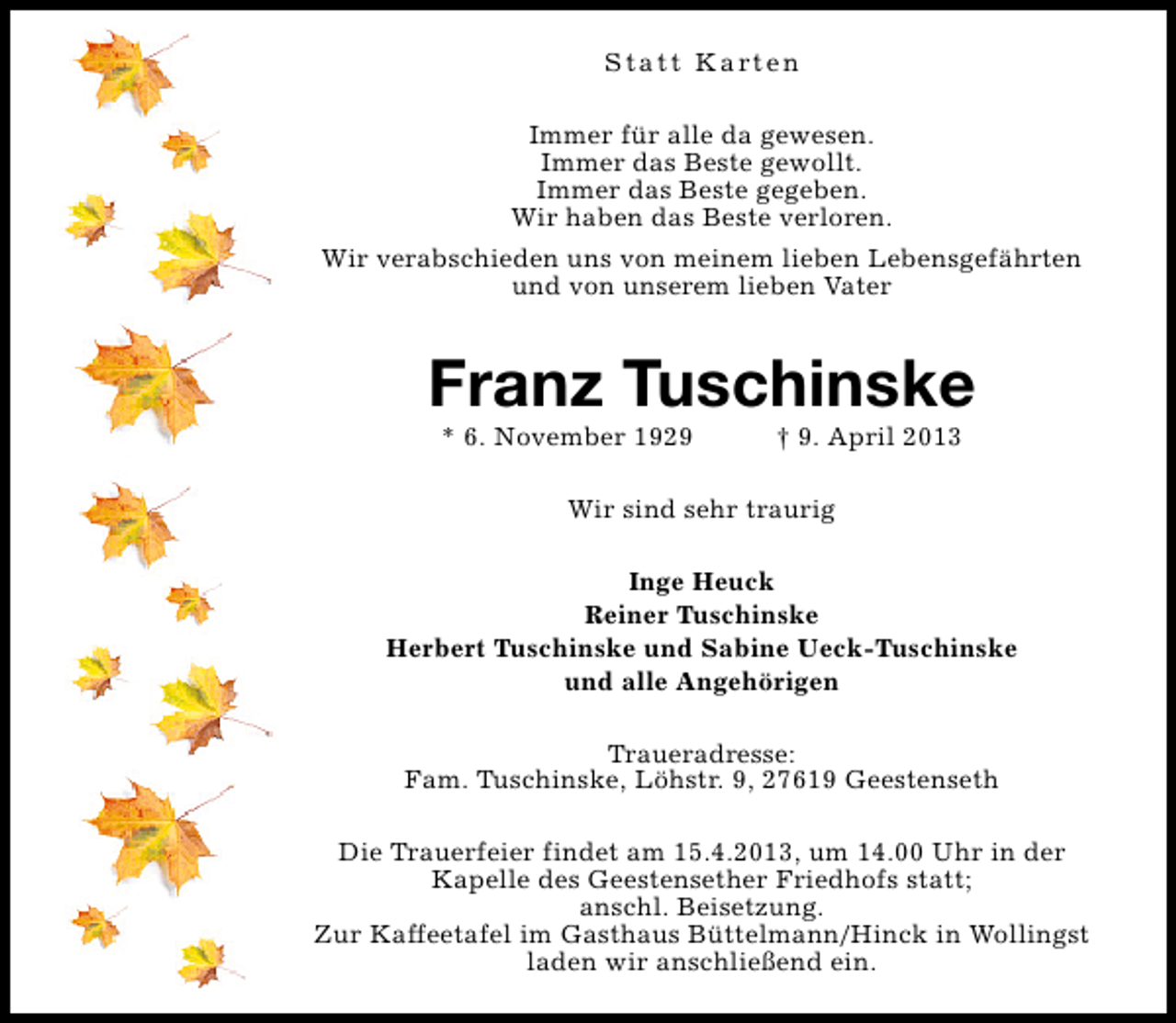 <p>S t a t t K a rt e n<br />Immer für alle da gewesen.<br />Immer das Beste gewollt.<br />Immer das Beste gegeben.<br />Wir haben das Beste verloren.<br />Wir verabschieden uns von meinem lieben Lebensgefährten<br />und von unserem lieben Vater</p><p>Franz Tuschinske<br />* 6. November 1929</p><p>† 9. April 2013</p><p>Wir sind sehr traurig<br />Inge Heuck<br />Reiner Tuschinske<br />Herbert Tuschinske und Sabine Ueck-Tuschinske<br />und alle Angehörigen<br />Traueradresse:<br />Fam. Tuschinske, Löhstr. 9, 27619 Geestenseth<br />Die Trauerfeier findet am 15.4.2013, um 14.00 Uhr in der<br />Kapelle des Geestensether Friedhofs statt;<br />anschl. Beisetzung.<br />Zur Kaffeetafel im Gasthaus Büttelmann/Hinck in Wollingst<br />laden wir anschließend ein.</p>