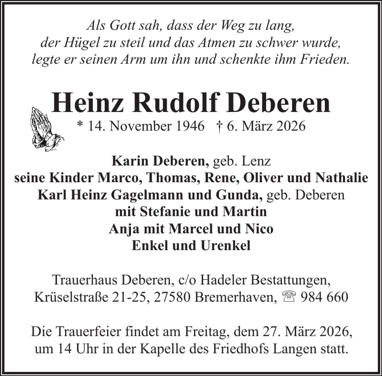 <p>Als Gott sah, dass der Weg zu lang,<br />der Hügel zu steil und das Atmen zu schwer wurde,<br />legte er seinen Arm um ihn und schenkte ihm Frieden.</p><p>Heinz Rudolf Deberen<br />* 14. November 1946 † 6. März 2026</p><p>Karin Deberen, geb. Lenz<br />seine Kinder Marco, Thomas, Rene, Oliver und Nathalie<br />Karl Heinz Gagelmann und Gunda, geb. Deberen<br />mit Stefanie und Martin<br />Anja mit Marcel und Nico<br />Enkel und Urenkel<br />Trauerhaus Deberen, c/o Hadeler Bestattungen,<br />Krüselstraße 21-25, 27580 Bremerhaven, ' 984 660<br />Die Trauerfeier findet am Freitag, dem 27. März 2026,<br />um 14 Uhr in der Kapelle des Friedhofs Langen statt.</p>