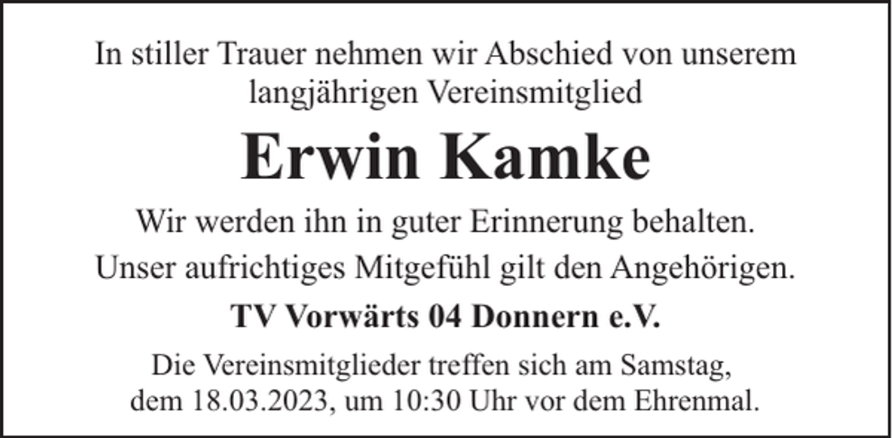 <p>In stiller Trauer nehmen wir Abschied von unserem<br />langjährigen Vereinsmitglied</p><p>Erwin Kamke</p><p>Wir werden ihn in guter Erinnerung behalten.<br />Unser aufrichtiges Mitgefühl gilt den Angehörigen.<br />TV Vorwärts 04 Donnern e.V.<br />Die Vereinsmitglieder treffen sich am Samstag,<br />dem 18.03.2023, um 10:30 Uhr vor dem Ehrenmal.</p>