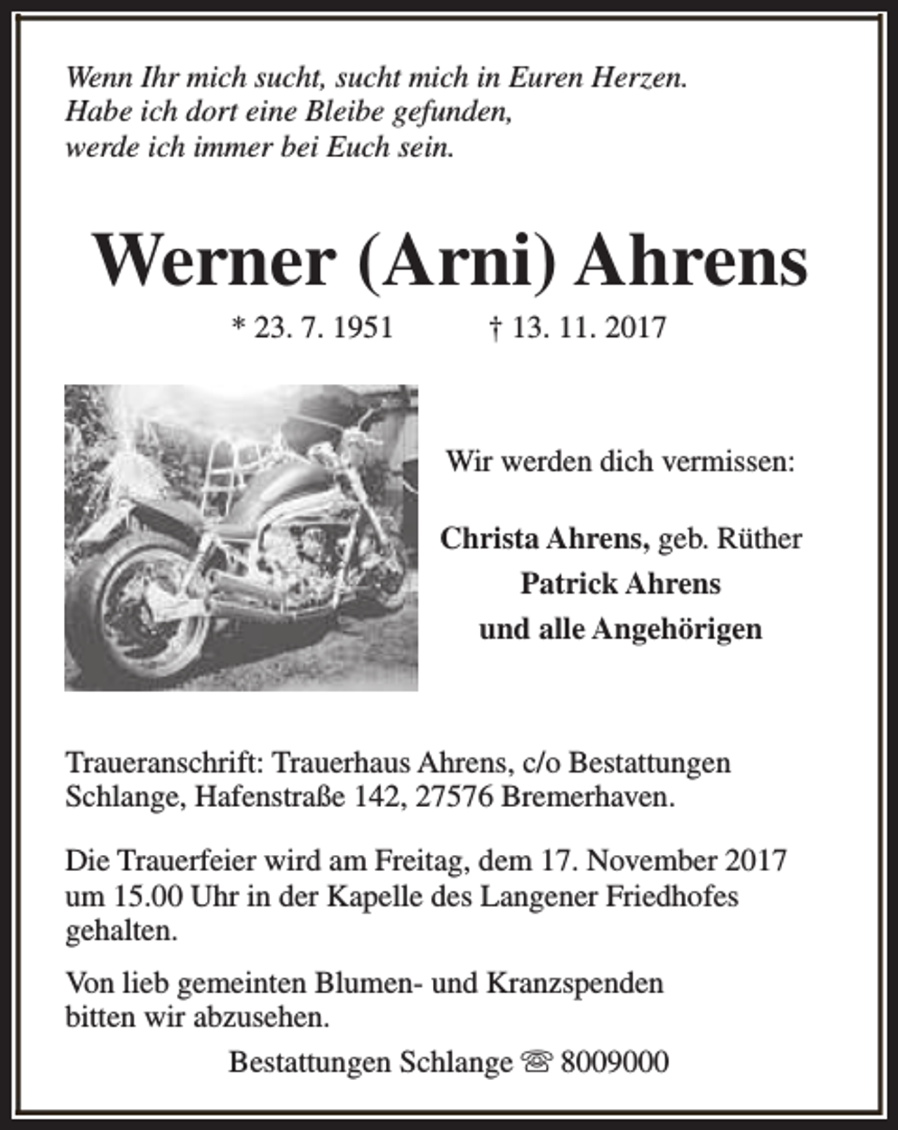 <p>Wenn Ihr mich sucht, sucht mich in Euren Herzen.<br />Habe ich dort eine Bleibe gefunden,<br />werde ich immer bei Euch sein.</p><p>Werner (Arni) Ahrens<br />* 23. 7. 1951</p><p>† 13. 11. 2017</p><p>Wir werden dich vermissen:<br />Christa Ahrens, geb. Rüther<br />Patrick Ahrens<br />und alle Angehörigen</p><p>Traueranschrift: Trauerhaus Ahrens, c/o Bestattungen<br />Schlange, Hafenstraße 142, 27576 Bremerhaven.<br />Die Trauerfeier wird am Freitag, dem 17. November 2017<br />um 15.00 Uhr in der Kapelle des Langener Friedhofes<br />gehalten.<br />Von lieb gemeinten Blumen- und Kranzspenden<br />bitten wir abzusehen.<br />Bestattungen Schlange s 8009000</p>