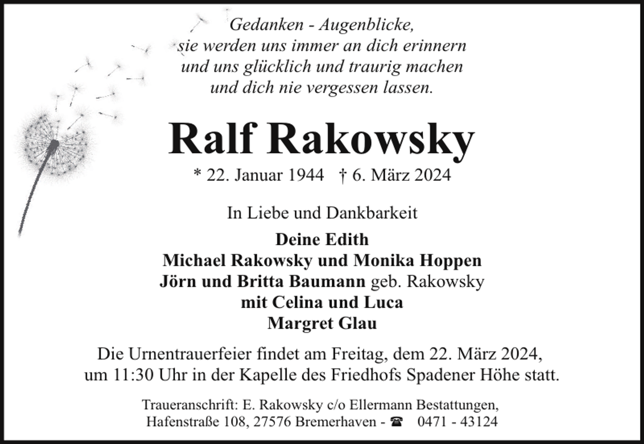 <p>Gedanken - Augenblicke,<br />sie werden uns immer an dich erinnern<br />und uns glücklich und traurig machen<br />und dich nie vergessen lassen.</p><p>Ralf Rakowsky<br />* 22. Januar 1944 † 6. März 2024</p><p>In Liebe und Dankbarkeit<br />Deine Edith<br />Michael Rakowsky und Monika Hoppen<br />Jörn und Britta Baumann geb. Rakowsky<br />mit Celina und Luca<br />Margret Glau<br />Die Urnentrauerfeier findet am Freitag, dem 22. März 2024,<br />um 11:30 Uhr in der Kapelle des Friedhofs Spadener Höhe statt.<br />Traueranschrift: E. Rakowsky c/o Ellermann Bestattungen,<br />Hafenstraße 108, 27576 Bremerhaven - ( 0471 - 43124</p>