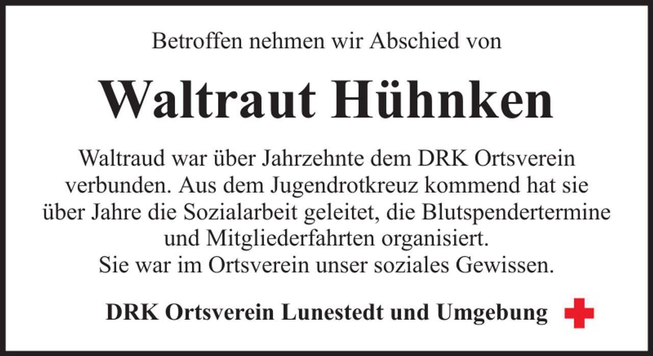 <p>Betroffen nehmen wir Abschied von</p><p>Waltraut Hühnken<br />Waltraud war über Jahrzehnte dem DRK Ortsverein<br />verbunden. Aus dem Jugendrotkreuz kommend hat sie<br />über Jahre die Sozialarbeit geleitet, die Blutspendertermine<br />und Mitgliederfahrten organisiert.<br />Sie war im Ortsverein unser soziales Gewissen.<br />DRK Ortsverein Lunestedt und Umgebung</p>