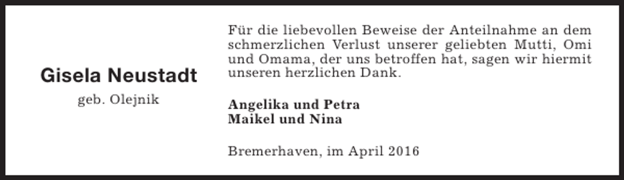 <p>Gisela Neustadt<br />geb. Olejnik</p><p>Für die liebevollen Beweise der Anteilnahme an dem<br />schmerzlichen Verlust unserer geliebten Mutti, Omi<br />und Omama, der uns betroffen hat, sagen wir hiermit<br />unseren herzlichen Dank.<br />Angelika und Petra<br />Maikel und Nina<br />Bremerhaven, im April 2016</p>
