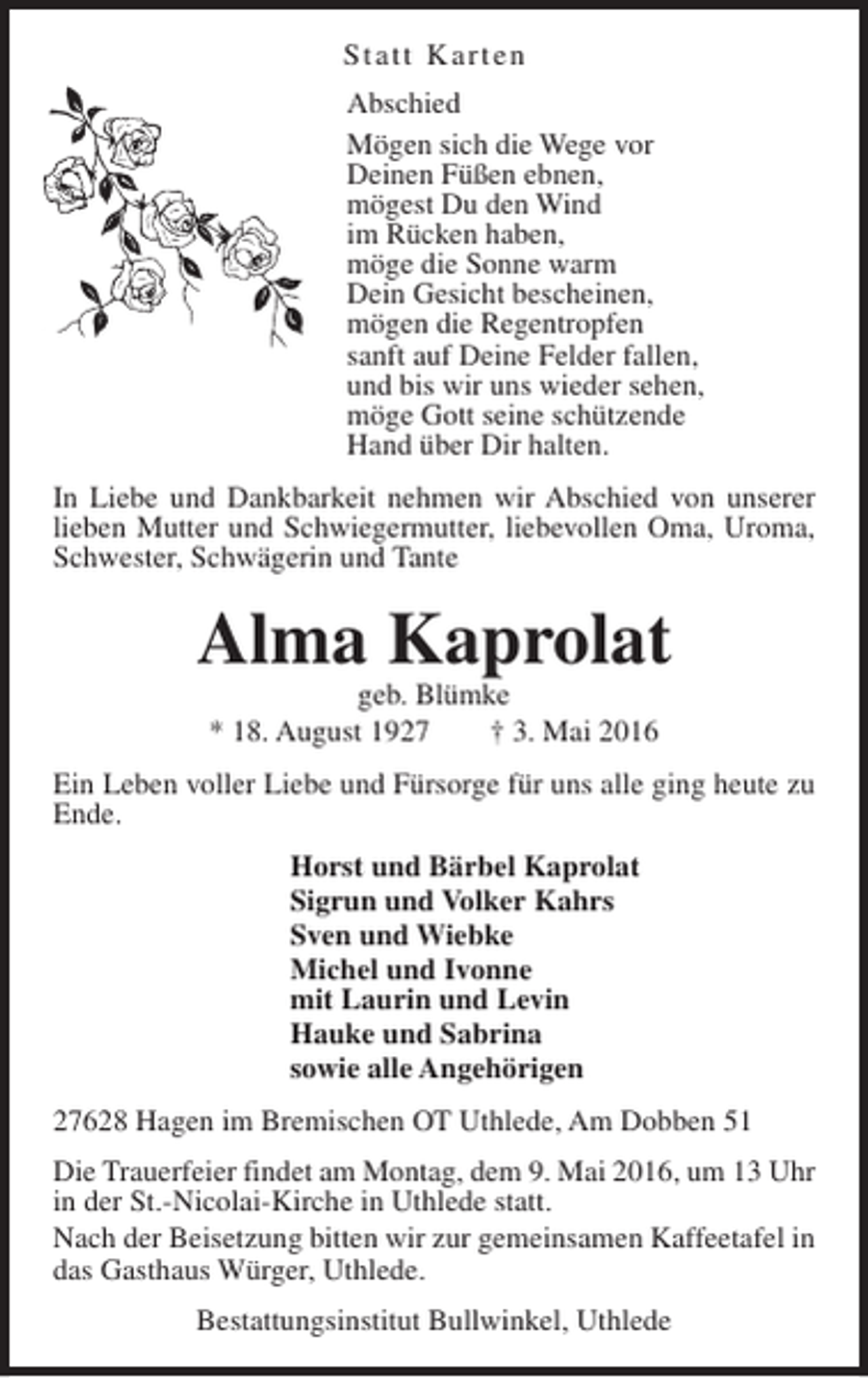 <p>Statt Karten<br />Abschied<br />Mögen sich die Wege vor<br />Deinen Füßen ebnen,<br />mögest Du den Wind<br />im Rücken haben,<br />möge die Sonne warm<br />Dein Gesicht bescheinen,<br />mögen die Regentropfen<br />sanft auf Deine Felder fallen,<br />und bis wir uns wieder sehen,<br />möge Gott seine schützende<br />Hand über Dir halten.<br />In Liebe und Dankbarkeit nehmen wir Abschied von unserer<br />lieben Mutter und Schwiegermutter, liebevollen Oma, Uroma,<br />Schwester, Schwägerin und Tante</p><p>Alma Kaprolat<br />geb. Blümke<br />* 18. August 1927<br />† 3. Mai 2016</p><p>Ein Leben voller Liebe und Fürsorge für uns alle ging heute zu<br />Ende.<br />Horst und Bärbel Kaprolat<br />Sigrun und Volker Kahrs<br />Sven und Wiebke<br />Michel und Ivonne<br />mit Laurin und Levin<br />Hauke und Sabrina<br />sowie alle Angehörigen<br />27628 Hagen im Bremischen OT Uthlede, Am Dobben 51<br />Die Trauerfeier findet am Montag, dem 9. Mai 2016, um 13 Uhr<br />in der St.-Nicolai-Kirche in Uthlede statt.<br />Nach der Beisetzung bitten wir zur gemeinsamen Kaffeetafel in<br />das Gasthaus Würger, Uthlede.<br />Bestattungsinstitut Bullwinkel, Uthlede</p>