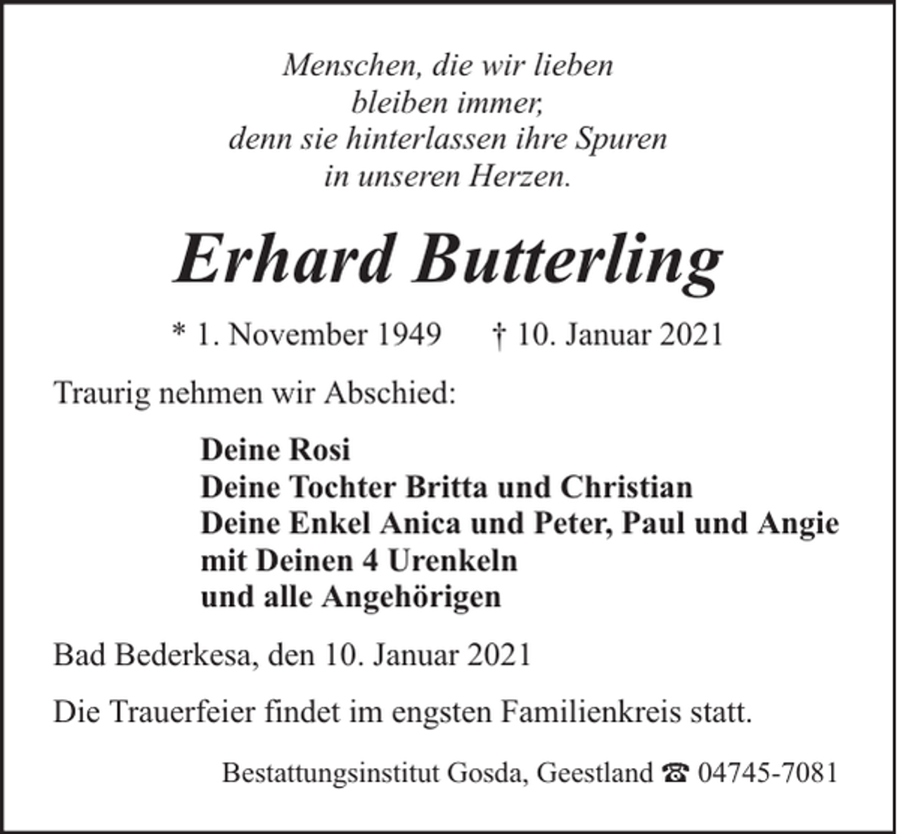<p>Menschen, die wir lieben<br />bleiben immer,<br />denn sie hinterlassen ihre Spuren<br />in unseren Herzen.</p><p>Erhard Butterling<br />* 1. November 1949</p><p>† 10. Januar 2021</p><p>Traurig nehmen wir Abschied:<br />Deine Rosi<br />Deine Tochter Britta und Christian<br />Deine Enkel Anica und Peter, Paul und Angie<br />mit Deinen 4 Urenkeln<br />und alle Angehörigen<br />Bad Bederkesa, den 10. Januar 2021<br />Die Trauerfeier findet im engsten Familienkreis statt.<br />Bestattungsinstitut Gosda, Geestland</p><p>04745-7081</p>