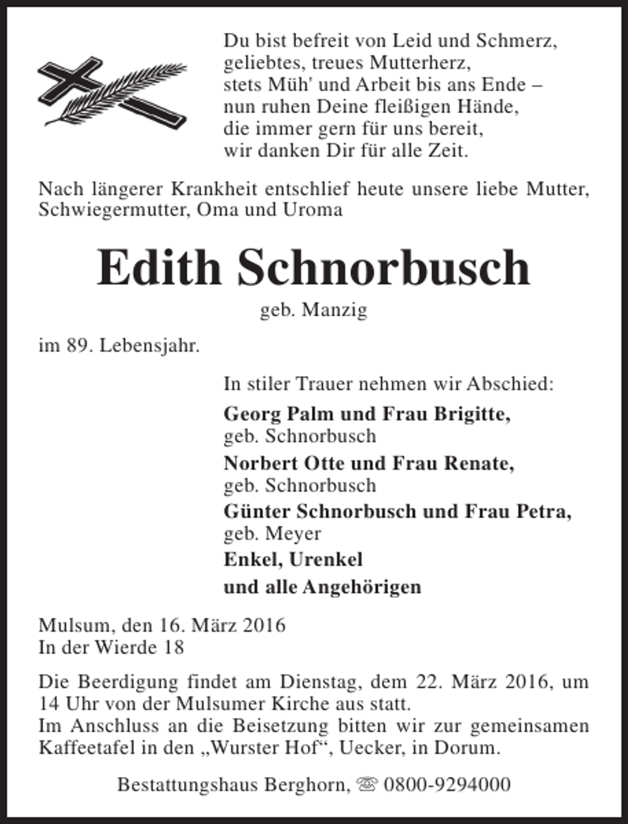 <p>Du bist befreit von Leid und Schmerz,<br />geliebtes, treues Mutterherz,<br />stets Müh' und Arbeit bis ans Ende –<br />nun ruhen Deine fleißigen Hände,<br />die immer gern für uns bereit,<br />wir danken Dir für alle Zeit.<br />Nach längerer Krankheit entschlief heute unsere liebe Mutter,<br />Schwiegermutter, Oma und Uroma</p><p>Edith Schnorbusch<br />geb. Manzig</p><p>im 89. Lebensjahr.<br />In stiler Trauer nehmen wir Abschied:<br />Georg Palm und Frau Brigitte,<br />geb. Schnorbusch<br />Norbert Otte und Frau Renate,<br />geb. Schnorbusch<br />Günter Schnorbusch und Frau Petra,<br />geb. Meyer<br />Enkel, Urenkel<br />und alle Angehörigen<br />Mulsum, den 16. März 2016<br />In der Wierde 18<br />Die Beerdigung findet am Dienstag, dem 22. März 2016, um<br />14 Uhr von der Mulsumer Kirche aus statt.<br />Im Anschluss an die Beisetzung bitten wir zur gemeinsamen<br />Kaffeetafel in den „Wurster Hof“, Uecker, in Dorum.<br />Bestattungshaus Berghorn, s 0800-9294000</p>
