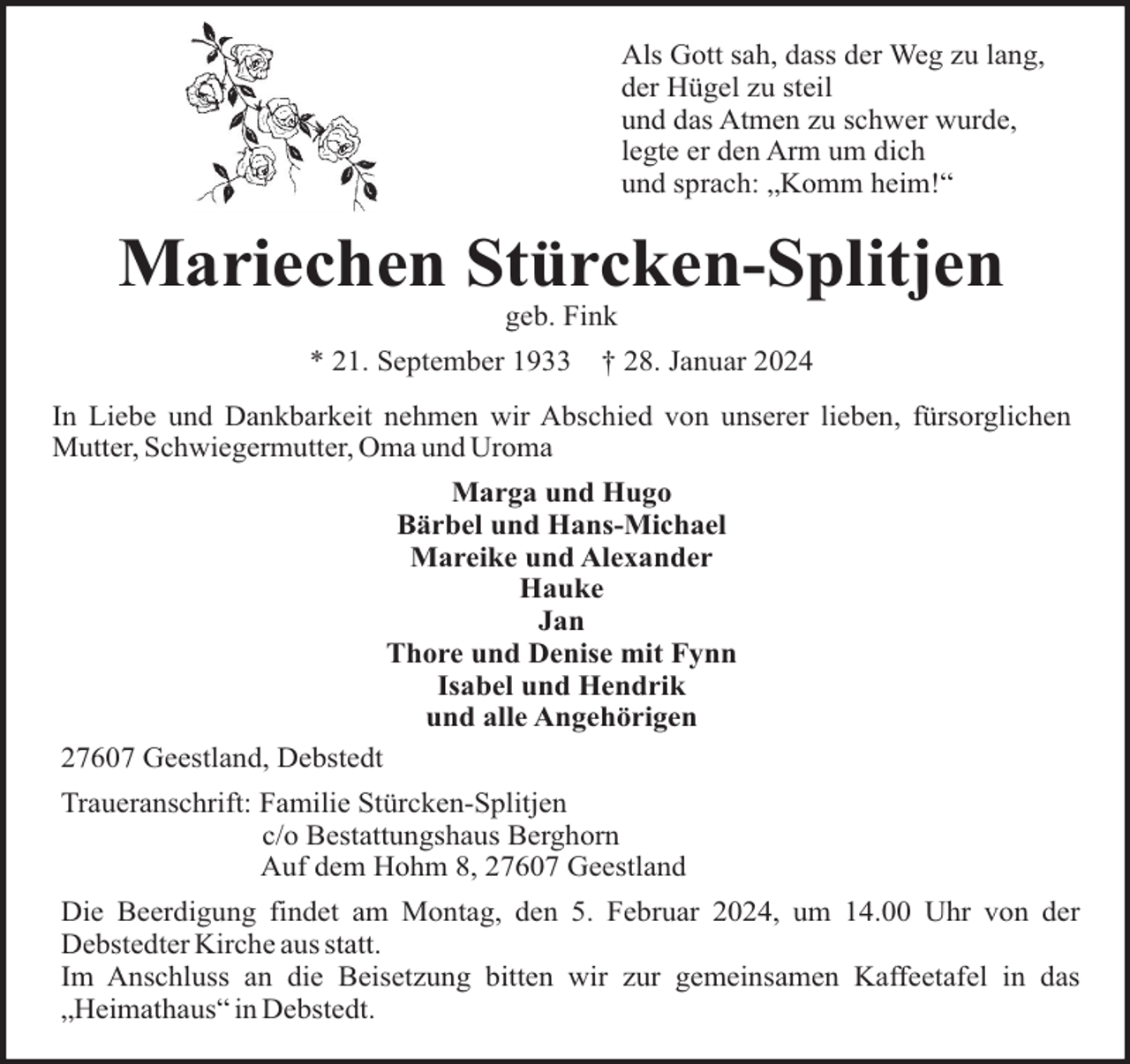 <p>Als Gott sah, dass der Weg zu lang,<br />der Hügel zu steil<br />und das Atmen zu schwer wurde,<br />legte er den Arm um dich<br />und sprach: „Komm heim!“</p><p>Mariechen Stürcken-Splitjen<br />geb. Fink<br />* 21. September 1933</p><p>† 28. Januar 2024</p><p>In Liebe und Dankbarkeit nehmen wir Abschied von unserer lieben, fürsorglichen<br />Mutter, Schwiegermutter, Oma und Uroma<br />Marga und Hugo<br />Bärbel und Hans-Michael<br />Mareike und Alexander<br />Hauke<br />Jan<br />Thore und Denise mit Fynn<br />Isabel und Hendrik<br />und alle Angehörigen<br />27607 Geestland, Debstedt<br />Traueranschrift: Familie Stürcken-Splitjen<br />c/o Bestattungshaus Berghorn<br />Auf dem Hohm 8, 27607 Geestland<br />Die Beerdigung findet am Montag, den 5. Februar 2024, um 14.00 Uhr von der<br />Debstedter Kirche aus statt.<br />Im Anschluss an die Beisetzung bitten wir zur gemeinsamen Kaffeetafel in das<br />„Heimathaus“ in Debstedt.</p>