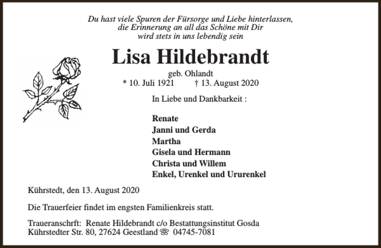 <p>Du hast viele Spuren der Fürsorge und Liebe hinterlassen,<br />die Erinnerung an all das Schöne mit Dir<br />wird stets in uns lebendig sein</p><p>Lisa Hildebrandt<br />geb. Ohlandt<br />* 10. Juli 1921<br />† 13. August 2020<br />In Liebe und Dankbarkeit :<br />Renate<br />Janni und Gerda<br />Martha<br />Gisela und Hermann<br />Christa und Willem<br />Enkel, Urenkel und Ururenkel<br />Kührstedt, den 13. August 2020<br />Die Trauerfeier findet im engsten Familienkreis statt.<br />Traueranschrft: Renate Hildebrandt c/o Bestattungsinstitut Gosda<br />Kührstedter Str. 80, 27624 Geestland s 04745-7081</p>