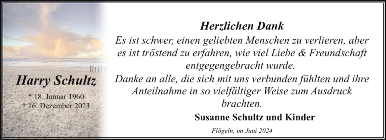 <p>Herzlichen Dank</p><p>Harry Schultz<br />* 18. Januar 1960<br />† 16. Dezember 2023</p><p>Es ist schwer, einen geliebten Menschen zu verlieren, aber<br />es ist tröstend zu erfahren, wie viel Liebe &amp; Freundschaft<br />entgegengebracht wurde.<br />Danke an alle, die sich mit uns verbunden fühlten und ihre<br />Anteilnahme in so vielfältiger Weise zum Ausdruck<br />brachten.<br />Susanne Schultz und Kinder<br />Flögeln, im Juni 2024</p>