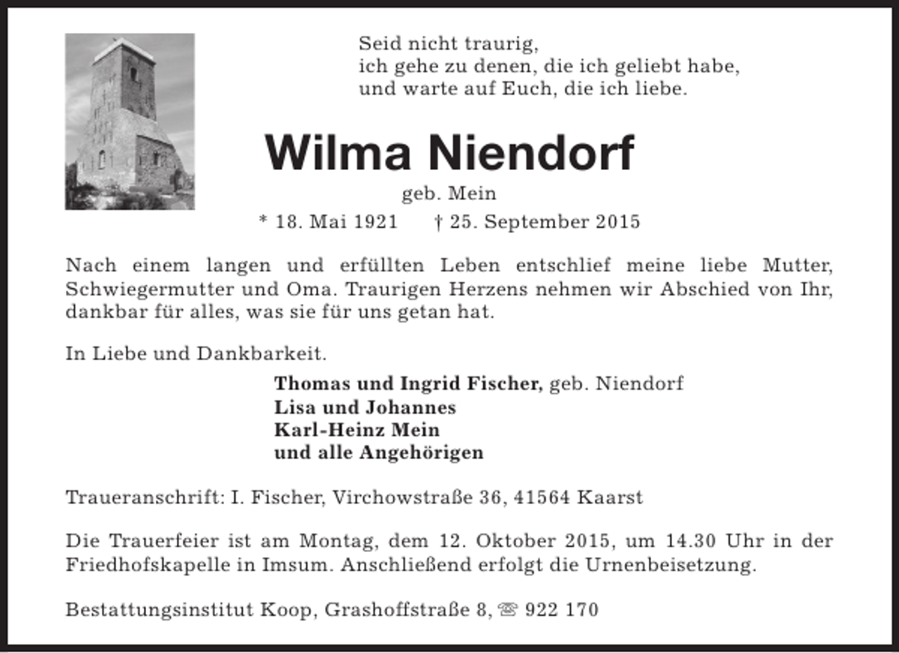 <p>Seid nicht traurig,<br />ich gehe zu denen, die ich geliebt habe,<br />und warte auf Euch, die ich liebe.</p><p>Wilma Niendorf<br />* 18. Mai 1921</p><p>geb. Mein<br />† 25. September 2015</p><p>Nach einem langen und erfüllten Leben entschlief meine liebe Mutter,<br />Schwiegermutter und Oma. Traurigen Herzens nehmen wir Abschied von Ihr,<br />dankbar für alles, was sie für uns getan hat.<br />In Liebe und Dankbarkeit.<br />Thomas und Ingrid Fischer, geb. Niendorf<br />Lisa und Johannes<br />Karl-Heinz Mein<br />und alle Angehörigen<br />Traueranschrift: I. Fischer, Virchowstraße 36, 41564 Kaarst<br />Die Trauerfeier ist am Montag, dem 12. Oktober 2015, um 14.30 Uhr in der<br />Friedhofskapelle in Imsum. Anschließend erfolgt die Urnenbeisetzung.<br />Bestattungsinstitut Koop, Grashoffstraße 8, s 922 170</p>