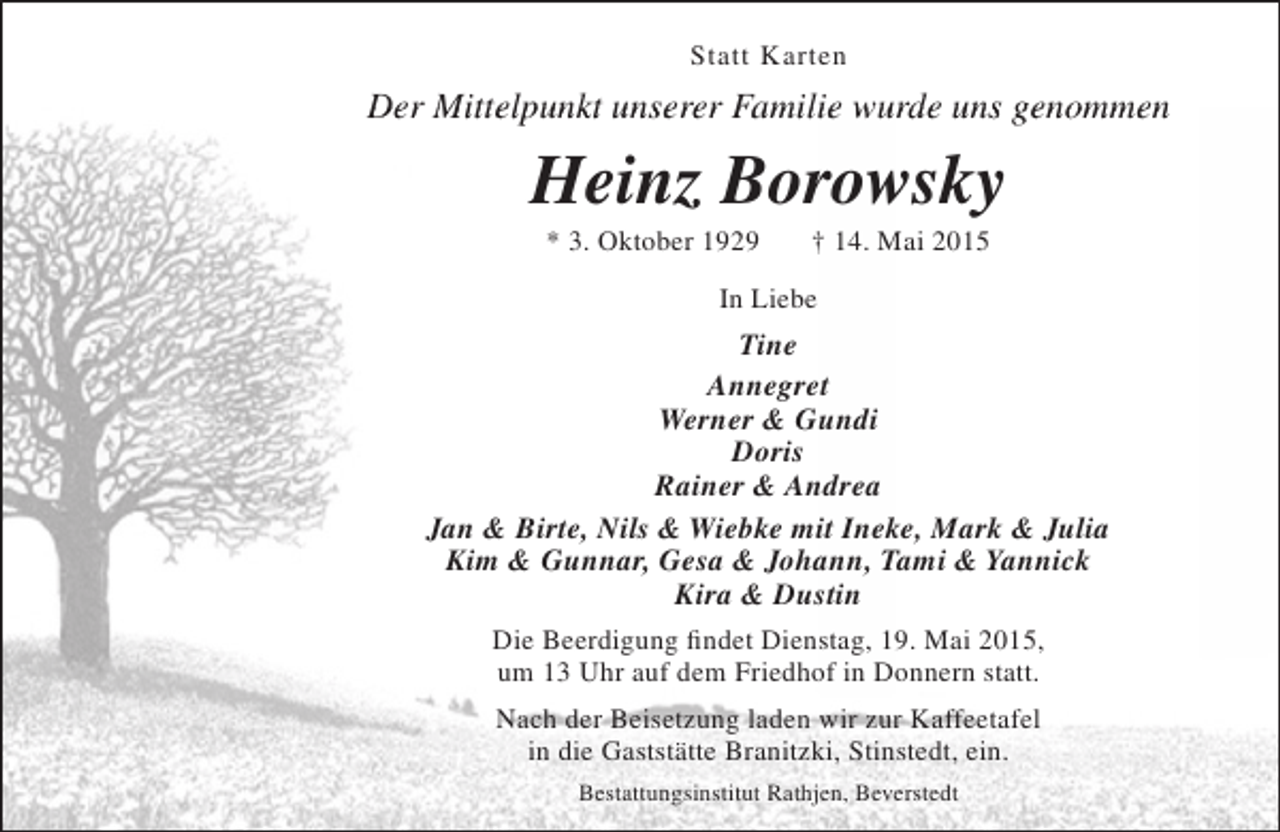 <p>Statt Karten</p><p>Der Mittelpunkt unserer Familie wurde uns genommen</p><p>Heinz Borowsky<br />* 3. Oktober 1929</p><p>† 14. Mai 2015</p><p>In Liebe</p><p>Tine<br />Annegret<br />Werner &amp; Gundi<br />Doris<br />Rainer &amp; Andrea<br />Jan &amp; Birte, Nils &amp; Wiebke mit Ineke, Mark &amp; Julia<br />Kim &amp; Gunnar, Gesa &amp; Johann, Tami &amp; Yannick<br />Kira &amp; Dustin<br />Die Beerdigung findet Dienstag, 19. Mai 2015,<br />um 13 Uhr auf dem Friedhof in Donnern statt.<br />Nach der Beisetzung laden wir zur Kaffeetafel<br />in die Gaststätte Branitzki, Stinstedt, ein.<br />Bestattungsinstitut Rathjen, Beverstedt</p>