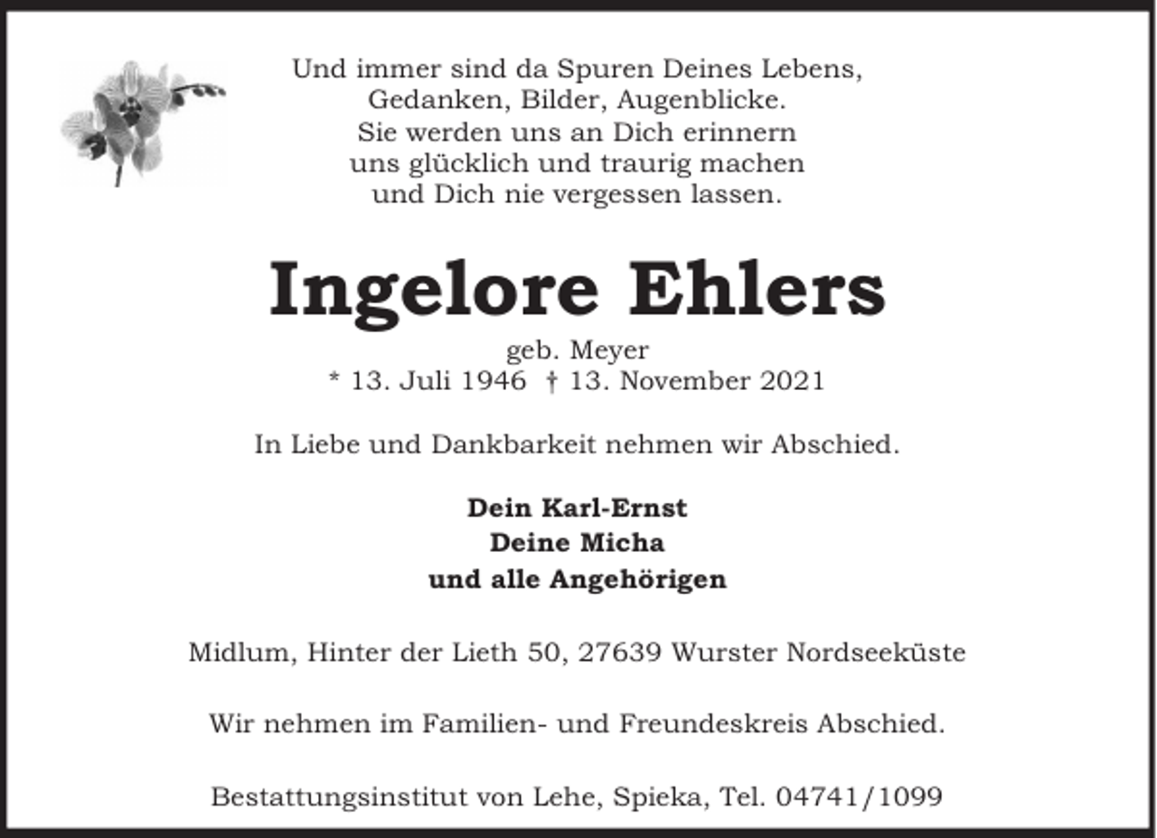 <p>Und immer sind da Spuren Deines Lebens,<br />Gedanken, Bilder, Augenblicke.<br />Sie werden uns an Dich erinnern<br />uns glücklich und traurig machen<br />und Dich nie vergessen lassen.</p><p>Ingelore Ehlers<br />geb. Meyer<br />* 13. Juli 1946 † 13. November 2021</p><p>In Liebe und Dankbarkeit nehmen wir Abschied.<br />Dein Karl-Ernst<br />Deine Micha<br />und alle Angehörigen<br />Midlum, Hinter der Lieth 50, 27639 Wurster Nordseeküste<br />Wir nehmen im Familien- und Freundeskreis Abschied.<br />Bestattungsinstitut von Lehe, Spieka, Tel. 04741/1099</p>