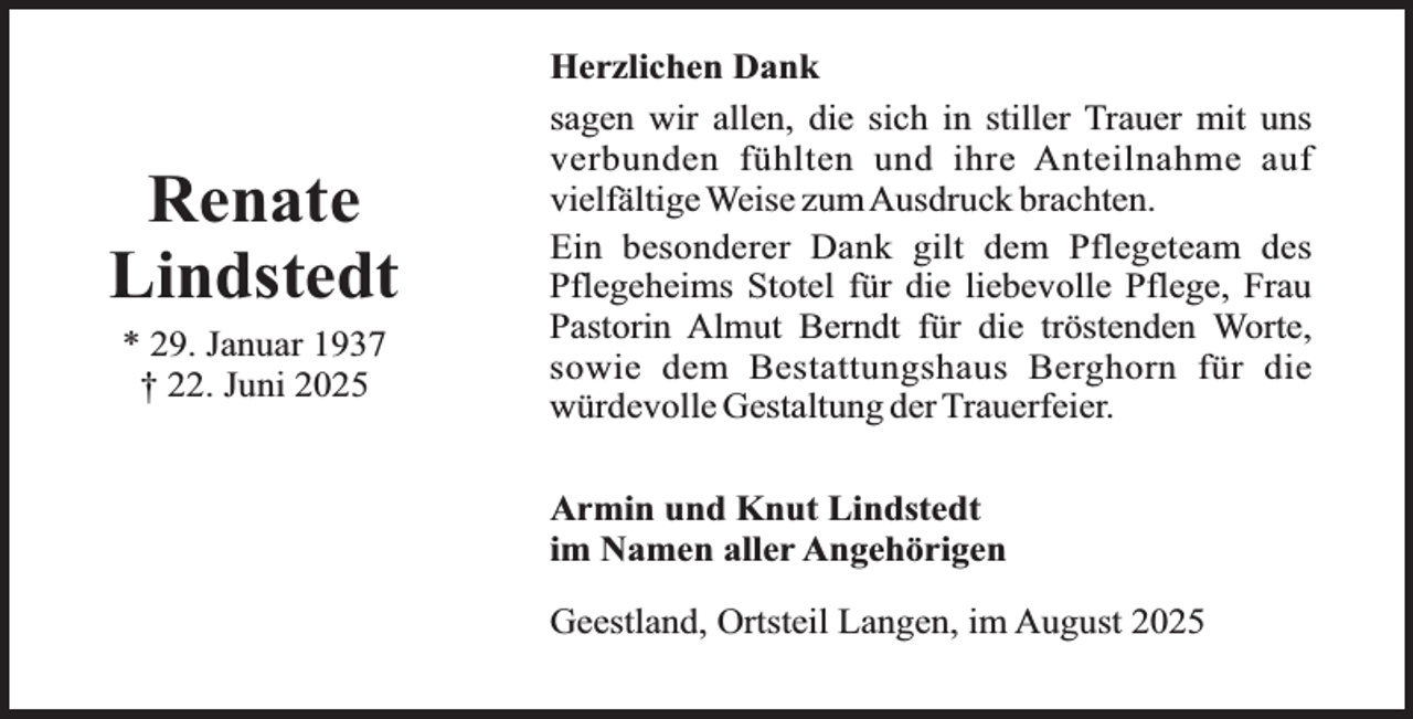 <p>Renate<br />Lindstedt<br />* 29. Januar 1937<br />† 22. Juni 2025</p><p>Herzlichen Dank<br />sagen wir allen, die sich in stiller Trauer mit uns<br />verbunden fühlten und ihre Anteilnahme auf<br />vielfältige Weise zumAusdruck brachten.<br />Ein besonderer Dank gilt dem Pflegeteam des<br />Pflegeheims Stotel für die liebevolle Pflege, Frau<br />Pastorin Almut Berndt für die tröstenden Worte,<br />sowie dem Bestattungshaus Berghorn für die<br />würdevolle Gestaltung der Trauerfeier.<br />Armin und Knut Lindstedt<br />im Namen aller Angehörigen<br />Geestland, Ortsteil Langen, im August 2025</p>