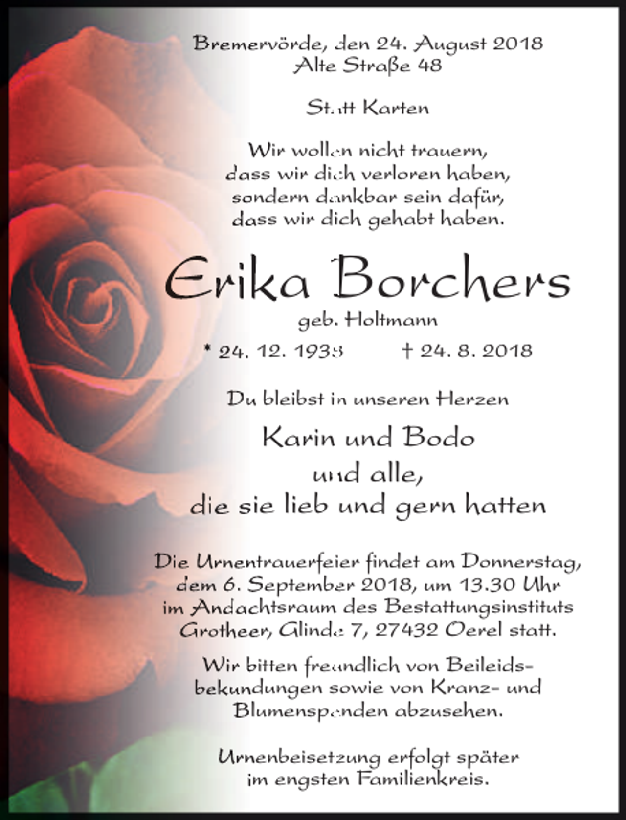 <p>Bremervörde, den 24. August 2018<br />Alte Straße 48<br />Sta<br />atttt Karten<br />Wir wolleen nicht trauern,<br />dass wir dicch verloren haben,<br />sondern da<br />ankbar sein dafür,<br />dass wir dic<br />ch gehabt haben.</p><p>Erika Borchers<br />geb. Holtmann<br />* 24. 12. 193<br />† 24. 8. 2018<br />Du bleibst inn unseren Herzen</p><p>Karin und Bodo<br />unnd alle,<br />die sie lieb und gern hatt<br />tten<br />Die Urnentrauerfeier findet am Donnerstag,<br />dem 6. Septembeer 2018, um 13.30 Uhr<br />im Andachtsraum des Bestatt<br />ttungsinstituts<br />Grotheer, Glindee 7, 27432 Oerel statt<br />tt.<br />Wir bitt<br />tten<br />t freuundlich von Beileidsbekundungen sowie von Kranz- und<br />Blumenspeenden abzusehen.<br />Urnenbeisetzzung erfolgt später<br />im engsten Familienkreis.</p>