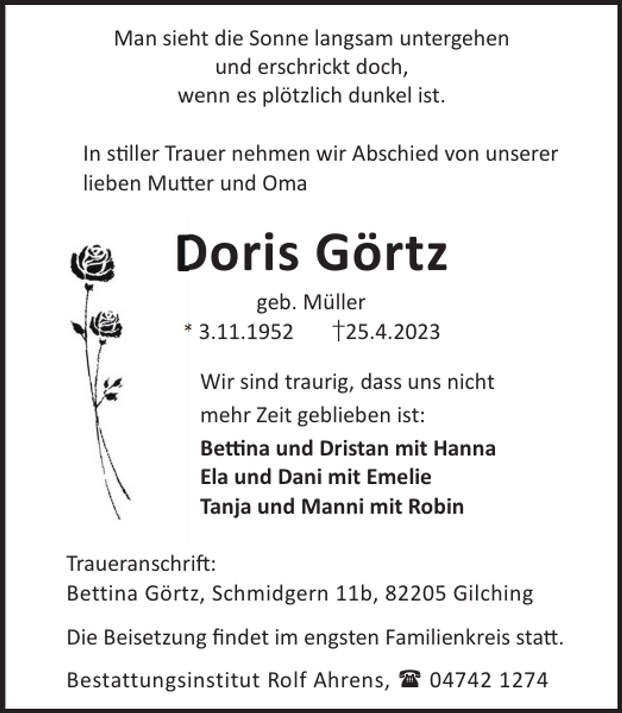 <p>Man sieht die Sonne langsam untergehen<br />und erschrickt doch,<br />wenn es plötzlich dunkel ist.<br />In sller Trauer nehmen wir Abschied von unserer<br />lieben Mu©er und Oma</p><p>Doris Görtz<br />geb. Müller<br />* 3.11.1952<br />†25.4.2023</p><p>Wir sind traurig, dass uns nicht<br />mehr Zeit geblieben ist:<br />Be«na und Dristan mit Hanna<br />Ela und Dani mit Emelie<br />Tanja und Manni mit Robin<br />TraueranschriL:<br />Bettina Görtz, Schmidgern 11b, 82205 Gilching<br />Die Beisetzung ﬁndet im engsten Familienkreis sta©.<br />Bestattungsinstitut Rolf Ahrens,  04742 1274</p>