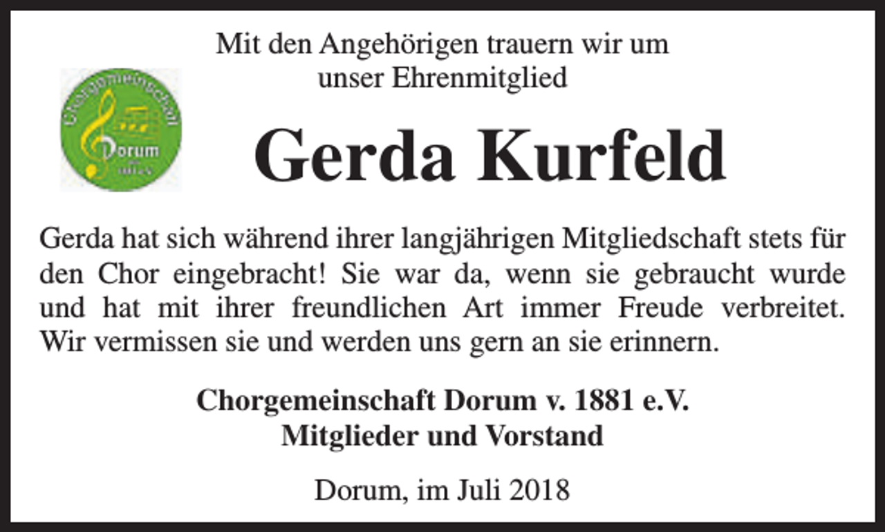<p>Mit den Angehörigen trauern wir um<br />unser Ehrenmitglied</p><p>Gerda Kurfeld<br />Gerda hat sich während ihrer langjährigen Mitgliedschaft stets für<br />den Chor eingebracht! Sie war da, wenn sie gebraucht wurde<br />und hat mit ihrer freundlichen Art immer Freude verbreitet.<br />Wir vermissen sie und werden uns gern an sie erinnern.<br />Chorgemeinschaft Dorum v. 1881 e.V.<br />Mitglieder und Vorstand<br />Dorum, im Juli 2018</p>