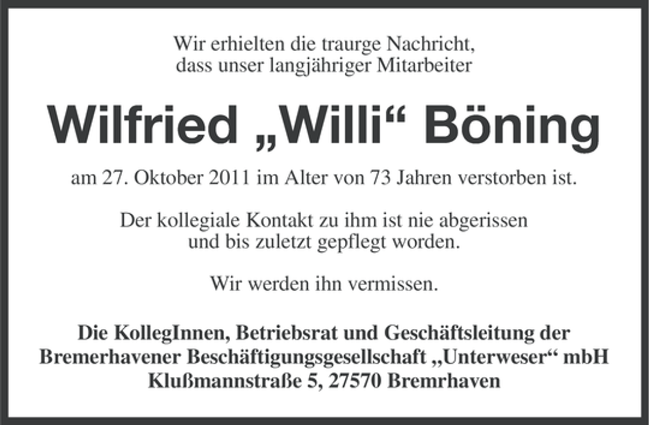 <p>Wir erhielten die traurge Nachricht,<br />dass unser langjähriger Mitarbeiter</p><p>Wilfried „Willi“ Böning<br />am 27. Oktober 2011 im Alter von 73 Jahren verstorben ist.<br />Der kollegiale Kontakt zu ihm ist nie abgerissen<br />und bis zuletzt gepflegt worden.<br />Wir werden ihn vermissen.<br />Die KollegInnen, Betriebsrat und Geschäftsleitung der<br />Bremerhavener Beschäftigungsgesellschaft „Unterweser“ mbH<br />Klußmannstraße 5, 27570 Bremrhaven</p>