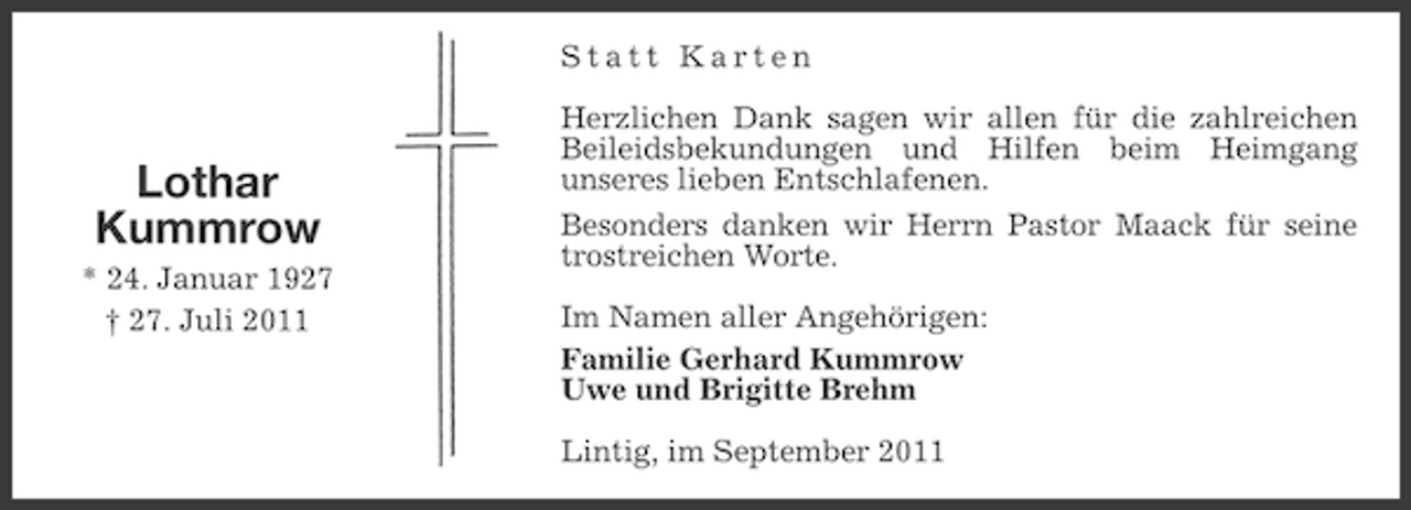 <p>Statt Karten</p><p>Lothar<br />Kummrow<br />* 24. Januar 1927<br />† 27. Juli 2011</p><p>Herzlichen Dank sagen wir allen für die zahlreichen<br />Beileidsbekundungen und Hilfen beim Heimgang<br />unseres lieben Entschlafenen.<br />Besonders danken wir Herrn Pastor Maack für seine<br />trostreichen Worte.<br />Im Namen aller Angehörigen:<br />Familie Gerhard Kummrow<br />Uwe und Brigitte Brehm<br />Lintig, im September 2011</p>