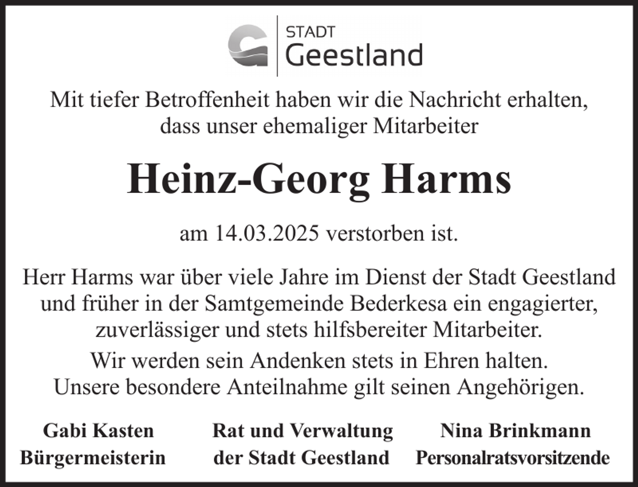 <p>Mit tiefer Betroffenheit haben wir die Nachricht erhalten,<br />dass unser ehemaliger Mitarbeiter</p><p>Heinz-Georg Harms<br />am 14.03.2025 verstorben ist.<br />Herr Harms war über viele Jahre im Dienst der Stadt Geestland<br />und früher in der Samtgemeinde Bederkesa ein engagierter,<br />zuverlässiger und stets hilfsbereiter Mitarbeiter.<br />Wir werden sein Andenken stets in Ehren halten.<br />Unsere besondere Anteilnahme gilt seinen Angehörigen.<br />Gabi Kasten<br />Bürgermeisterin</p><p>Rat und Verwaltung<br />der Stadt Geestland</p><p>Nina Brinkmann<br />Personalratsvorsitzende</p>