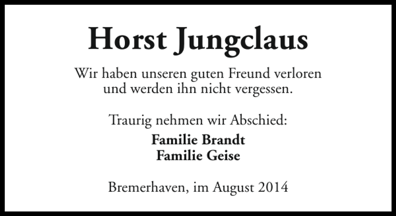 <p>Horst Jungclaus<br />Wir haben unseren guten Freund verloren<br />und werden ihn nicht vergessen.<br />Traurig nehmen wir Abschied:<br />Familie Brandt<br />Familie Geise<br />Bremerhaven, im August 2014</p>