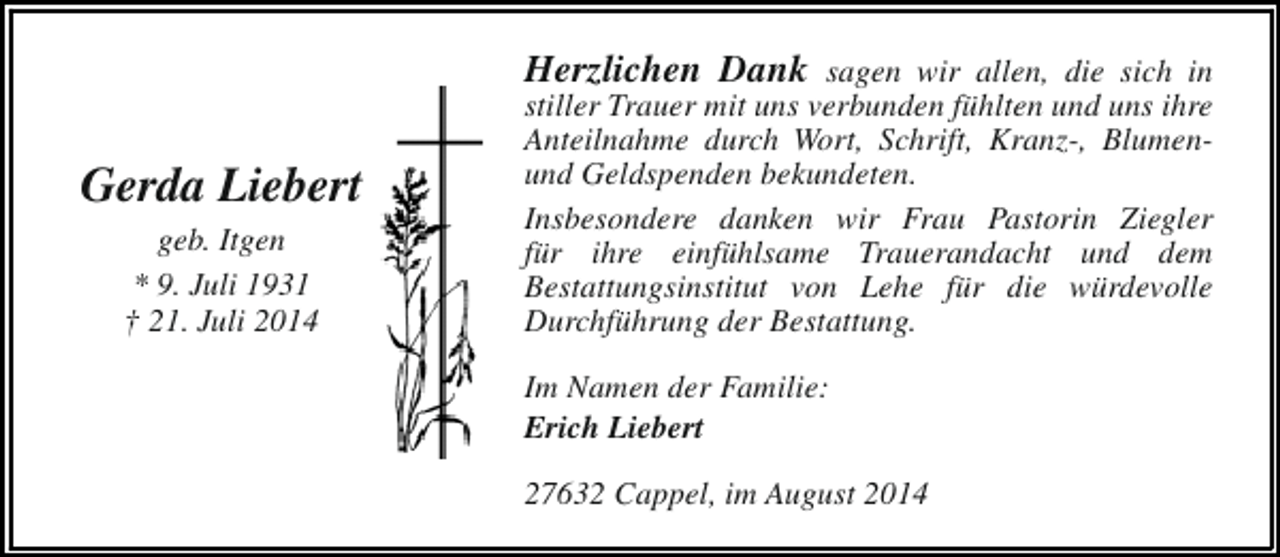 <p>Gerda Liebert<br />geb. Itgen<br />* 9. Juli 1931<br />† 21. Juli 2014</p><p>Herzlichen Dank sagen wir allen, die sich in<br />stiller Trauer mit uns verbunden fühlten und uns ihre<br />Anteilnahme durch Wort, Schrift, Kranz-, Blumenund Geldspenden bekundeten.<br />Insbesondere danken wir Frau Pastorin Ziegler<br />für ihre einfühlsame Trauerandacht und dem<br />Bestattungsinstitut von Lehe für die würdevolle<br />Durchführung der Bestattung.<br />Im Namen der Familie:<br />Erich Liebert<br />27632 Cappel, im August 2014</p>