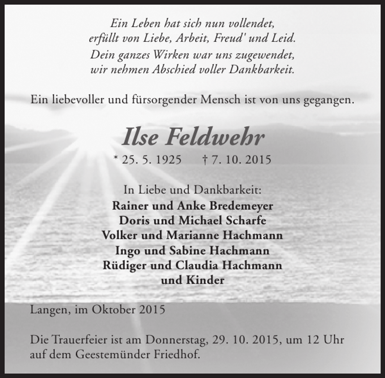 <p>Ein Leben hat sich nun vollendet,<br />erfüllt von Liebe, Arbeit, Freud' und Leid.<br />Dein ganzes Wirken war uns zugewendet,<br />wir nehmen Abschied voller Dankbarkeit.<br />Ein liebevoller und fürsorgender Mensch ist von uns gegangen.</p><p>Ilse Feldwehr</p><p>* 25. 5. 1925</p><p>† 7. 10. 2015</p><p>In Liebe und Dankbarkeit:<br />Rainer und Anke Bredemeyer<br />Doris und Michael Scharfe<br />Volker und Marianne Hachmann<br />Ingo und Sabine Hachmann<br />Rüdiger und Claudia Hachmann<br />und Kinder<br />Langen, im Oktober 2015<br />Die Trauerfeier ist am Donnerstag, 29. 10. 2015, um 12 Uhr<br />auf dem Geestemünder Friedhof.</p>