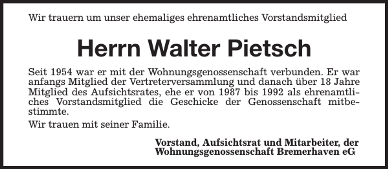 <p>Wir trauern um unser ehemaliges ehrenamtliches Vorstandsmitglied</p><p>Herrn Walter Pietsch<br />Seit 1954 war er mit der Wohnungsgenossenschaft verbunden. Er war<br />anfangs Mitglied der Vertreterversammlung und danach über 18 Jahre<br />Mitglied des Aufsichtsrates, ehe er von 1987 bis 1992 als ehrenamtliches Vorstandsmitglied die Geschicke der Genossenschaft mitbestimmte.<br />Wir trauen mit seiner Familie.<br />Vorstand, Aufsichtsrat und Mitarbeiter, der<br />Wohnungsgenossenschaft Bremerhaven eG</p>