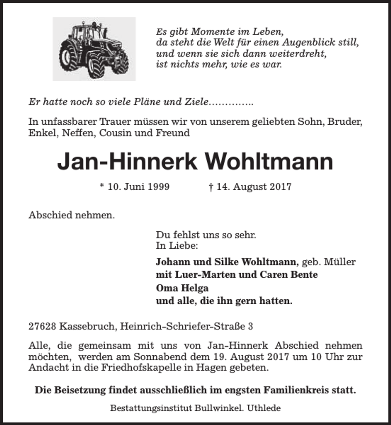 <p>Es gibt Momente im Leben,</p><p>da steht die Welt für einen Augenblick still,<br />und wenn sie sich dann weiterdreht,<br />ist nichts mehr, wie es war.<br />Er hatte noch so viele Pläne und Ziele…………..<br />In unfassbarer Trauer müssen wir von unserem geliebten Sohn, Bruder,<br />Enkel, Neffen, Cousin und Freund</p><p>Jan-Hinnerk Wohltmann<br />* 10. Juni 1999</p><p>† 14. August 2017</p><p>Abschied nehmen.<br />Du fehlst uns so sehr.<br />In Liebe:<br />Johann und Silke Wohltmann, geb. Müller<br />mit Luer-Marten und Caren Bente<br />Oma Helga<br />und alle, die ihn gern hatten.<br />27628 Kassebruch, Heinrich-Schriefer-Straße 3<br />Alle, die gemeinsam mit uns von Jan-Hinnerk Abschied nehmen<br />möchten, werden am Sonnabend dem 19. August 2017 um 10 Uhr zur<br />Andacht in die Friedhofskapelle in Hagen gebeten.<br />Die Beisetzung findet ausschließlich im engsten Familienkreis statt.<br />Bestattungsinstitut Bullwinkel. Uthlede</p>