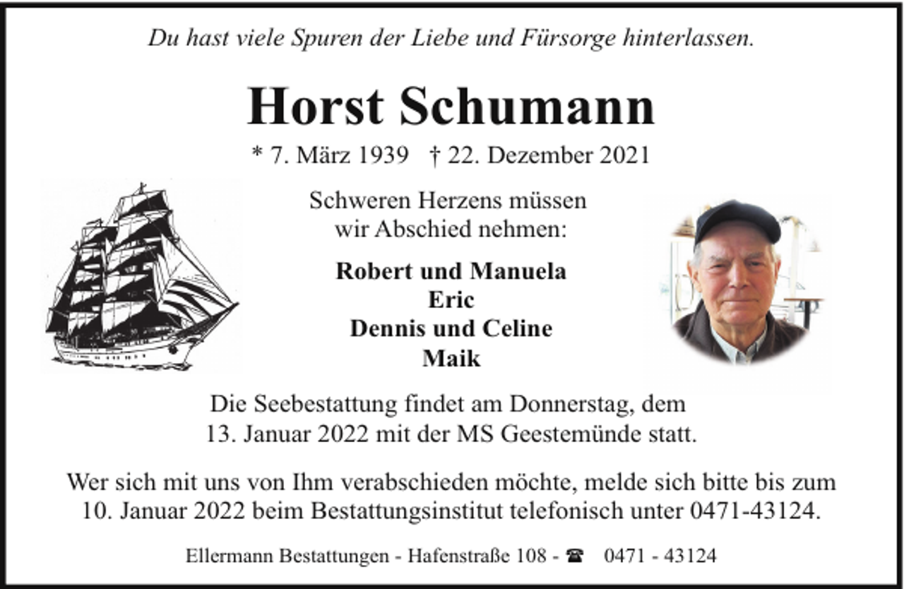 <p>Du hast viele Spuren der Liebe und Fürsorge hinterlassen.</p><p>Horst Schumann<br />* 7. März 1939 † 22. Dezember 2021<br />Schweren Herzens müssen<br />wir Abschied nehmen:<br />Robert und Manuela<br />Eric<br />Dennis und Celine<br />Maik<br />Die Seebestattung findet am Donnerstag, dem<br />13. Januar 2022 mit der MS Geestemünde statt.<br />Wer sich mit uns von Ihm verabschieden möchte, melde sich bitte bis zum<br />10. Januar 2022 beim Bestattungsinstitut telefonisch unter 0471-43124.<br />Ellermann Bestattungen - Hafenstraße 108 - ( 0471 - 43124</p>