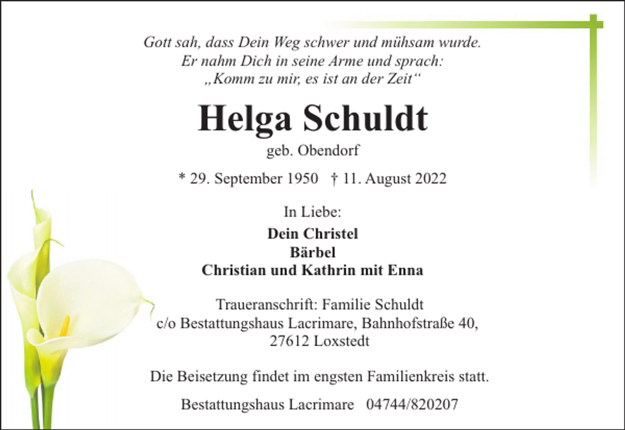 <p>Gott sah, dass Dein Weg schwer und mühsam wurde.<br />Er nahm Dich in seine Arme und sprach:<br />„Komm zu mir, es ist an der Zeit“</p><p>Helga Schuldt<br />geb. Obendorf</p><p>* 29. September 1950 † 11. August 2022<br />In Liebe:<br />Dein Christel<br />Bärbel<br />Christian und Kathrin mit Enna<br />Traueranschrift: Familie Schuldt<br />c/o Bestattungshaus Lacrimare, Bahnhofstraße 40,<br />27612 Loxstedt<br />Die Beisetzung findet im engsten Familienkreis statt.<br />Bestattungshaus Lacrimare 04744/820207</p>