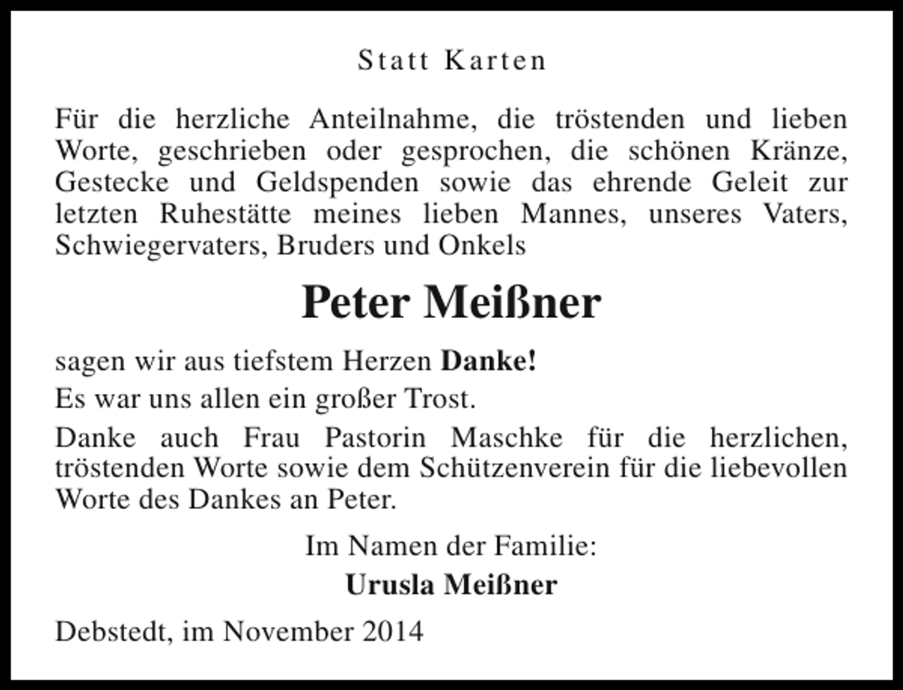 <p>Statt Karten<br />Für die herzliche Anteilnahme, die tröstenden und lieben<br />Worte, geschrieben oder gesprochen, die schönen Kränze,<br />Gestecke und Geldspenden sowie das ehrende Geleit zur<br />letzten Ruhestätte meines lieben Mannes, unseres Vaters,<br />Schwiegervaters, Bruders und Onkels</p><p>Peter Meißner<br />sagen wir aus tiefstem Herzen Danke!<br />Es war uns allen ein großer Trost.<br />Danke auch Frau Pastorin Maschke für die herzlichen,<br />tröstenden Worte sowie dem Schützenverein für die liebevollen<br />Worte des Dankes an Peter.<br />Im Namen der Familie:<br />Urusla Meißner<br />Debstedt, im November 2014</p>