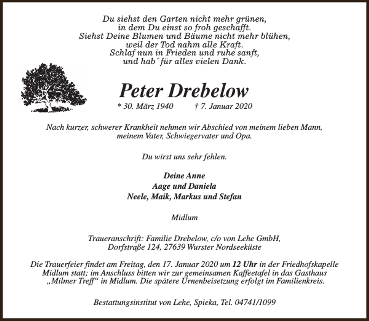 <p>Du siehst den Garten nicht mehr grünen,<br />in dem Du einst so froh geschafft.<br />Siehst Deine Blumen und Bäume nicht mehr blühen,<br />weil der Tod nahm alle Kraft.<br />Schlaf nun in Frieden und ruhe sanft,<br />und hab´ für alles vielen Dank.</p><p>Peter Drebelow</p><p>* 30. März 1940</p><p>† 7. Januar 2020</p><p>Nach kurzer, schwerer Krankheit nehmen wir Abschied von meinem lieben Mann,<br />meinem Vater, Schwiegervater und Opa.<br />Du wirst uns sehr fehlen.<br />Deine Anne<br />Aage und Daniela<br />Neele, Maik, Markus und Stefan<br />Midlum<br />Traueranschrift: Familie Drebelow, c/o von Lehe GmbH,<br />Dorfstraße 124, 27639 Wurster Nordseeküste<br />Die Trauerfeier findet am Freitag, den 17. Januar 2020 um 12 Uhr in der Friedhofskapelle<br />Midlum statt; im Anschluss bitten wir zur gemeinsamen Kaffeetafel in das Gasthaus<br />„Milmer Treff“ in Midlum. Die spätere Urnenbeisetzung erfolgt im Familienkreis.<br />Bestattungsinstitut von Lehe, Spieka, Tel. 04741/1099</p>