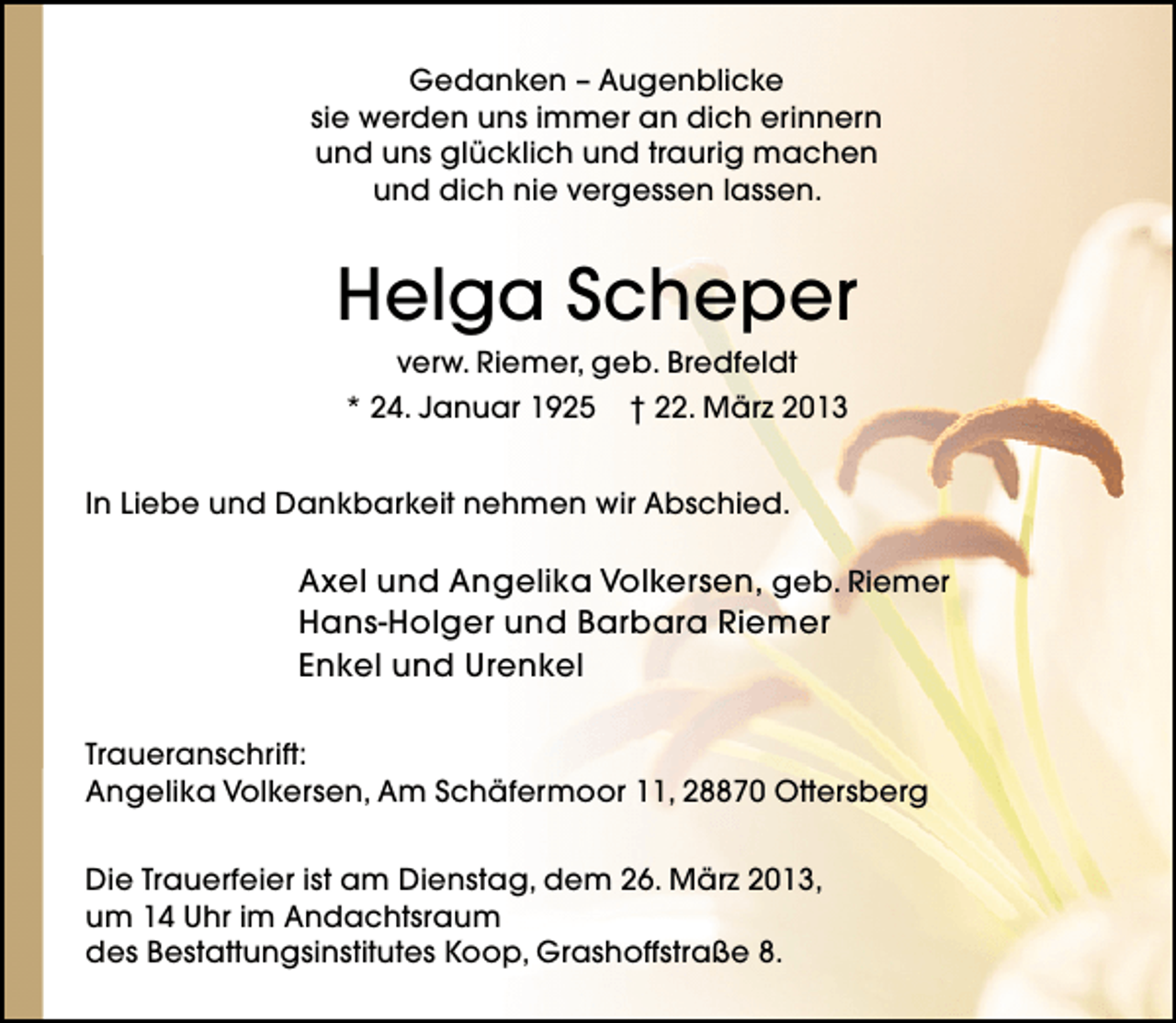 <p>Gedanken – Augenblicke<br />sie werden uns immer an dich erinnern<br />und uns glücklich und traurig machen<br />und dich nie vergessen lassen.</p><p>Helga Scheper<br />verw. Riemer, geb. Bredfeldt<br />* 24. Januar 1925 † 22. März 2013</p><p>In Liebe und Dankbarkeit nehmen wir Abschied.</p><p>Axel und Angelika Volkersen, geb. Riemer<br />Hans-Holger und Barbara Riemer<br />Enkel und Urenkel<br />Traueranschrift:<br />Angelika Volkersen, Am Schäfermoor 11, 28870 Ottersberg<br />Die Trauerfeier ist am Dienstag, dem 26. März 2013,<br />um 14 Uhr im Andachtsraum<br />des Bestattungsinstitutes Koop, Grashoffstraße 8.</p>