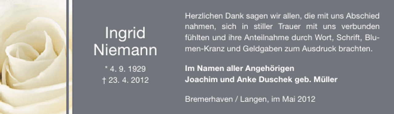 <p>Ingrid<br />Niemann<br />* 4. 9. 1929<br />† 23. 4. 2012</p><p>Herzlichen Dank sagen wir allen, die mit uns Abschied<br />nahmen, sich in stiller Trauer mit uns verbunden<br />fühlten und ihre Anteilnahme durch Wort, Schrift, Blumen-Kranz und Geldgaben zum Ausdruck brachten.<br />Im Namen aller Angehörigen<br />Joachim und Anke Duschek geb. Müller<br />Bremerhaven / Langen, im Mai 2012</p>
