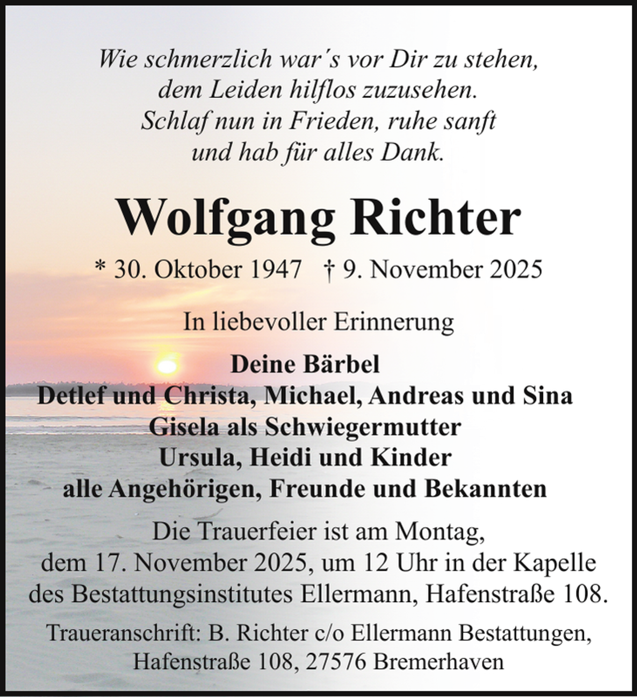 <p>Wie schmerzlich war´s vor Dir zu stehen,<br />dem Leiden hilflos zuzusehen.<br />Schlaf nun in Frieden, ruhe sanft<br />und hab für alles Dank.</p><p>Wolfgang Richter</p><p>* 30. Oktober 1947 † 9. November 2025<br />In liebevoller Erinnerung<br />Deine Bärbel<br />Detlef und Christa, Michael, Andreas und Sina<br />Gisela als Schwiegermutter<br />Ursula, Heidi und Kinder<br />alle Angehörigen, Freunde und Bekannten<br />Die Trauerfeier ist am Montag,<br />dem 17. November 2025, um 12 Uhr in der Kapelle<br />des Bestattungsinstitutes Ellermann, Hafenstraße 108.<br />Traueranschrift: B. Richter c/o Ellermann Bestattungen,<br />Hafenstraße 108, 27576 Bremerhaven</p>