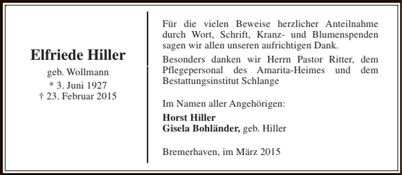 <p>Elfriede Hiller<br />geb. Wollmann<br />* 3. Juni 1927<br />† 23. Februar 2015</p><p>Für die vielen Beweise herzlicher Anteilnahme<br />durch Wort, Schrift, Kranz- und Blumenspenden<br />sagen wir allen unseren aufrichtigen Dank.<br />Besonders danken wir Herrn Pastor Ritter, dem<br />Pflegepersonal des Amarita-Heimes und dem<br />Bestattungsinstitut Schlange<br />Im Namen aller Angehörigen:<br />Horst Hiller<br />Gisela Bohländer, geb. Hiller<br />Bremerhaven, im März 2015</p>