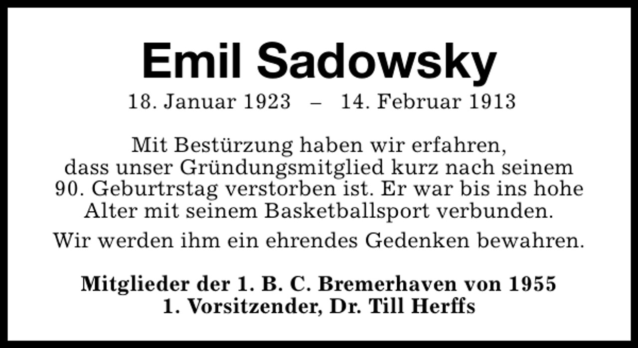 <p>Emil Sadowsky</p><p>18. Januar 1923 – 14. Februar 1913<br />Mit Bestürzung haben wir erfahren,<br />dass unser Gründungsmitglied kurz nach seinem<br />90. Geburtrstag verstorben ist. Er war bis ins hohe<br />Alter mit seinem Basketballsport verbunden.<br />Wir werden ihm ein ehrendes Gedenken bewahren.<br />Mitglieder der 1. B. C. Bremerhaven von 1955<br />1. Vorsitzender, Dr. Till Herffs</p>