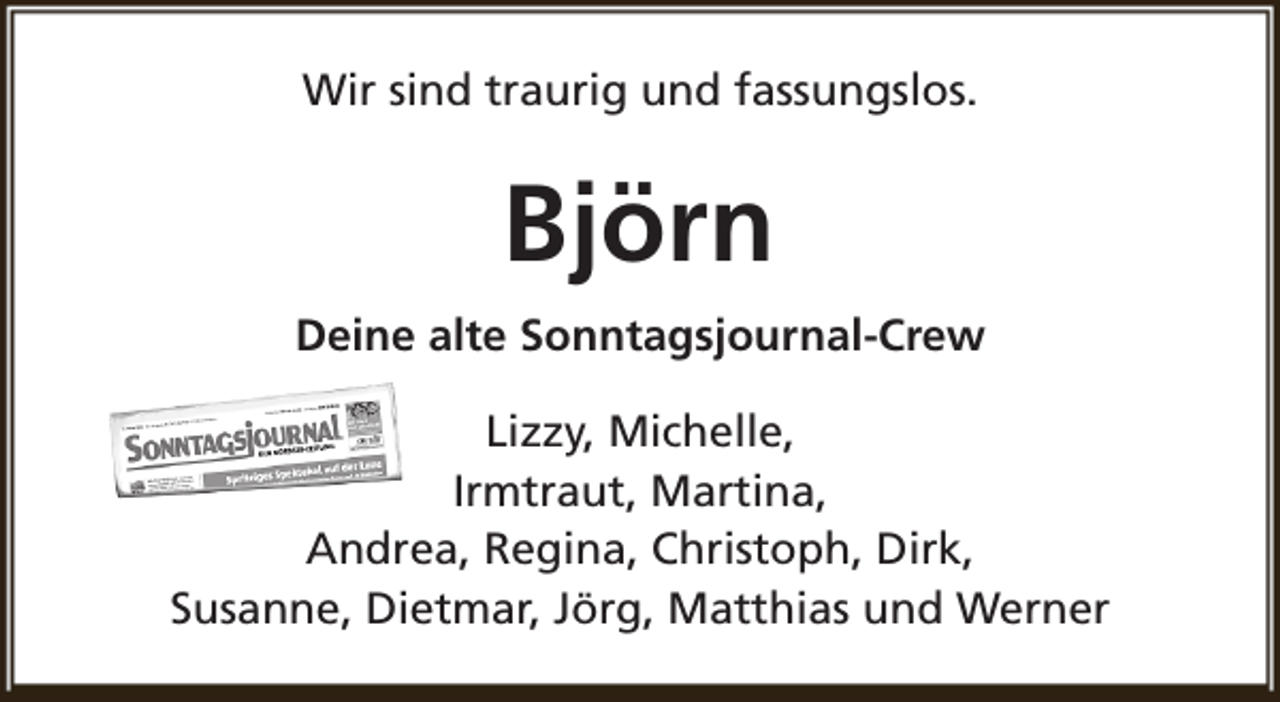 <p>Wir sind traurig und fassungslos.</p><p>Björn<br />Deine alte Sonntagsjournal-Crew<br />Lizzy, Michelle,<br />Irmtraut, Martina,<br />Andrea, Regina, Christoph, Dirk,<br />Susanne, Dietmar, Jörg, Matthias und Werner</p>